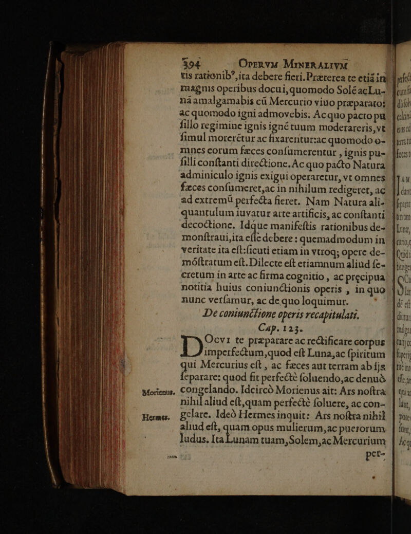 $94 Orrn vua MisERALIYM bL tis rationib?,ita debere fieri. Praeterea te etiáin) | magnis operibus docui,quomodo SoléacLu- naamalgamabis cá Mercurio viuo preparato; ac quomodo igni admovebis; Acquo pacto pu. fc: fillo regimine ignis ignétuum moderareris, vt fimul morerétur ac fixarentur:ac quomodo o-. |; , Iinescorum feces confumcerentur , ignis pu-. | illi conftanti dire&amp;tione. Ac quo pacto Natura. | adminiculo ignis exigui operaretur, vt omnes fzces confumceret,ac in nihilum redi geret, ac ad extrem perfecta fieret. Nam Nauura ali- quantulum iuvatur atte artificis, ac conftanti decodtionc. Idque manifeftis ratíonibus de- monftraui,ita efle debere : quemadmodum in veritate ita eft:ficuti etiam in vtroq; opere de- móftratum eft. Dilecte eft etiamnum aliud fe-. |; cretum in arte ac firma coguitio , ac precipua | notitia huius coniunctionis operis , inquo | nunc veríamur, ac dc quo loquimur. De conunciione operis recapitulati. Cap. 123. Ocvr te przparare ac redificare corpus D imperfectum,quod eft Luna,ac fpiritum ui Mercurius eft , ac feces aut terram abíjs. | m quod fit perfe&amp;té foluendo,ac denu&amp;. | de; congelando. Idcircó Morienus ait: Ars noftra. | oi; mihilaliud c(t,quam perfecte foluere, ac con- | lar, gclare. Ideà Hermes inquit: Ars noftta nihil foie aliud eft, quam opus mulierum, ac puerorum. | fin, ludus. Ita Lunam tuam,Solem;ac Mercurium | Árq p* [-