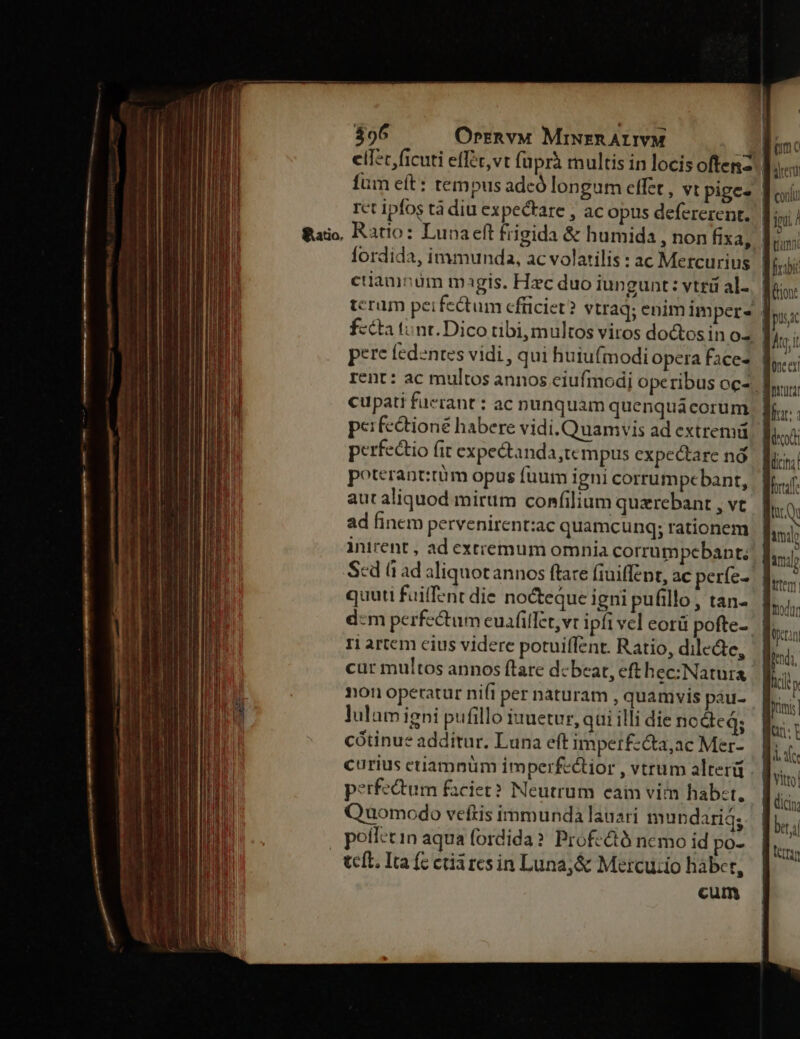 clfc, ficuti effec,vt (aprà multis in locis oftenz. fum eft: tempus adeó longum effet , vt pige- | rct ipfos tà diu expectare , ac opus defererent.. |; &amp;aijo, Ratio: Lunaeft frigida &amp; humida , non fixa, | ; yi fordida, immunda, ac volatilis : ac Mercurius |  ciiamnüm magis. Hzc duo iungunt: vtrá al... | terum perfectum efüciet? vtraq; enim imper- | fztta tunt. Dico tibi, multos viros doctosin o2 | pere fedntes vidi , qui huiufmodi opera faces | rent: ac multos annos eiufmodi operibus ocz. | cupati fuerant : ac nunquam quenquácorum perfeétioné habere vidi. Quamvis ad extremü perfectio fit expectanda,tc mpus cxpectare nó poterant:tüm opus fuum igni corrumpebant, aut aliquod mirum confilium quzrebant , vt ad finem pervenirent:zac quamcunq; rationem inirent , ad exttemum omnia corrumpebant. Scd à ad aliquotannos ftare fiuiffzpt, ac perfe- | quuti fuiffent die nocteque igni pufillo , tan- d:m perfectum euaáfillet,vt ipfi vel eorü pofte-- ri artem cius videre potuiffent. Ratio, dilecte, cur multos annos ftare debeat, eft hec: Natura non operatur nifi per naturam , quamvis pau- lulum igni pufillo iuuetur, qui illi die nodeq; cótinue additur. Luna eft imperfz&amp;a,ac Mer- curius etiamnüm imperfectior , vtrum alter . perfectum faciet? Neutrum eaim vim habct, Quomodo veftis immunda lauari mundariq; , poíletin aqua fordida? Profc&amp;tó ncmo id po- teft. Ita (c ctii res in Luna;&amp; Mercuzio hábct, cum