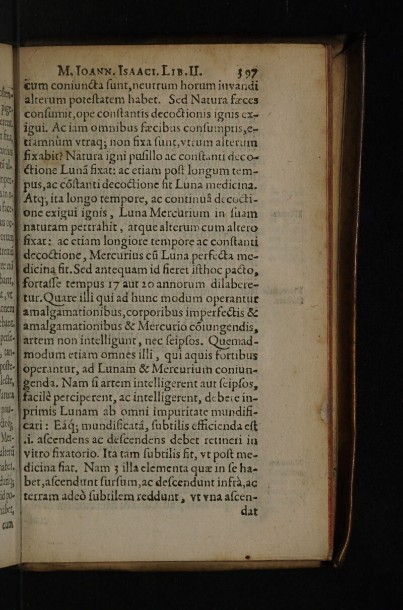 | M.Toaux. TsAAcr. L15.If. $07 A €um coniuncta funt,neutrum horum invandi E alterum poteftatem habet. Sed Natura fzces i» | confumit,ope conftantis decodtionis ignis cx- 'J igui. Ac iam omnibus fecibus confumpris,e- i | tiamnüm vtraq; non fixa funt,vtcum alterum | fixabic? Natura igni pufillo ac conítanti deco- | €tione Luná fixat: ac etiam poft longum tem- | püs,ac cóltanti decoctione fit Luna medicina. | Atq, ita longo tempore, ac contínuá dccocti- one exigui ignis, Luna Mercurium in fuam naturam pettrahit , atquealterum cum altero |fixat: ac etiam longiore tempore ac conftand | decoctione , Mercurius cü Luna perfecta me- | dicina fit. Sed antequam id fieret ifthoc pacto, i fortaffe tempus 17 aut 20 annorum dilabere- (tur.Quare iili qui ad hunc modum operantur iamalgamationibus,corporibus imperfectis &amp; WW amalgamationibus &amp; Mercurio cóiungendis, WF artem non intelligunt, nec feipfos. Quemad- ,'-f modum etiam omnes illi , quiaquis fortibus lt. operantur, ad Lunam &amp; Mercuriurn coniun- ti, A eenda. Nam (i artem intelligerent aut fcipfos, it! Macild perciperent, ac intelligerent, debeie in- - !primis Lunam ab omni impuritate mupdifi- X Icari: E34; mundificatá, fubrilis cfficienda eft Nt- | .i. af(cendens ac defcendens debet retineri ia Iri: | vitro fixatorio. Ita tam fubrilis fit, vt poft me- il. | dicina fiar, Nam 5 illa clementa quz in fe ha- ii | bet,afcendunt furfum, ac defcendunt infrà,ac if |terram adeó fubtilem reddunt , vt vna afcen- yt, dat Qu -— T: TA IAEA eo aD -— ELT —— * HERE tapes unire eis Zpes x—cbI-- Um US Tu SEUSTEN 52781