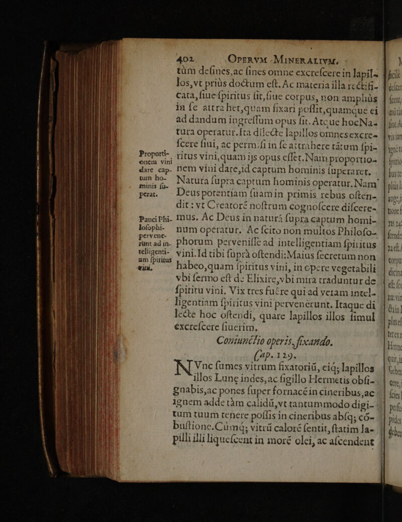 tüm defines,ac (ines omne excrefcere in lapil- los,vt priàs doctum eft. Ac materia illa recti; cata, fiue fpiritus fit,fiue corpus, non ampliüs ad dandum ingreffüm opus fit. Atcue hocNa- tura operatur.Ita dilecte lapillos omnesexcre- Ícere fiui, ac perm;fi in fe attrahere tátum [pi- Pope. , ritus vini,quam ijs opus effec. Nam proportio M iuo. nem viui dare,id captum bominis (uperarct, EN Natura fupra caprum hominis operatur. Nam' minis ju-  ^ . . . pra. — Deuspotentiam füuamin primis rebus often- dit : vt Creatoré noftrum cognofcere difcere- Pai Phi. InUs. Ac Deus in naturá fupra capurmm homi- loophi- mum operatur. Acícito non multos Philofo- jpervenc- 1 » (m. 128 j ?d rantadin. Phorum pervenille ad intelligentiam Ípiiitus iligeni-. vini.Id tibi fuprà oftendi:Maius fecretum non am ípiritus | fat. Pes aH i ; s iini: habeo,quam [fpiritus vini, in pere vegetabili vbi fermo eft d: Elixire,vbi mira traduntur de Ípitiru vini. Vix tres fu£re quiad veram intel. ligentiam fpiritus vini pervenerunt. Itaquc di lc&amp;te hoc oftendi, quare lapillos illos fimul excreícere fiuerim. Coniumcéo operis, fixamdo. ( (4p. 129. Vnc fumes vitrum fixatoriá, eid; lapillos illos Lune indes, ac figillo Hermetis obfi- gnabis,ac pones fuper fornacé in cineribus,ac 1gnem adde tàm calidü,vt tantummodo digi- tum tuum tenere poffis in cineribus ab(q; có- buftione.Cümá; vitrü calor£ (entit, ftatim Ja- pilli illi lique(cent in moré olei, ac alcendent flt delet lccnt, mi tà | nc Yu nat jit | Initio bus te | pls iuge | tioacf 11524 fend: | xut Cor | dici: | elt f | Divin Qin] puse | eter] | Herm. | qui, i Gb Cete, | Ícies| 5| pf | dis e Vi