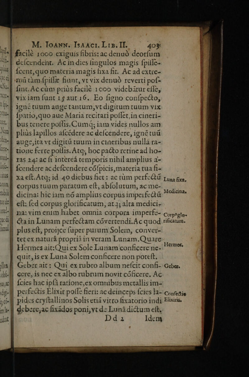 T ' | —f Ec «T — P—- £— c £x —- a ui Dy oct M. ToawN. Isaaci. Lis. IT. 403 Íinc. Ac cum priüs facilé 1000 videbatur effe, vix iam funt 1 f aut 16.. Eo figno confpccto, ignétuum auge tantum,vt digitum tuum vix Ípatio,quo aue Maria recitari poflet,in cineri- bus tenere poflis. Cumq; iam vides nullos am pliüs lapillos aícédere ac defcendere, igné tuá auge,ita vt digit tuum in cineribus nullá ra- tione ferre pollis. Atq; hoc pacto retine ad ho- ras 24: ac fi intereá cemporis nihil amplius a- xa eft.Atq; id 40 diebus fiet: ac tüm perfectü corpus ruum paratum eft, abíolutum, ac me- na: vim enim habet omnia corpora imperfe- &amp;ain Lunam perfectam cóvertendi.Ac quod plus eít, proijce fuper purum Solein, conver- tec ex naturá proprii in veram Lunam.Quare Hermes ait:Qui ex Sole Lunam conficere ne- quit, is ex Luna Solem conficere non poreft. Geber ait: Qui ex rubro album nefcit confi- cere, is nec ex albo rubrum novit cóficere. Ac Ícies hac ipfà ratione,ex omnibus metallis im- perfectis Elixir pofTa fieri: ac deinceps fcies la- dcbere;ac fixádos poni,vt d: Luná dictum eft, | Dd Luna fixa, Medici Dna. Corp?glo-* rificatum. Hermes, Geber. Confedtie Elixiris,