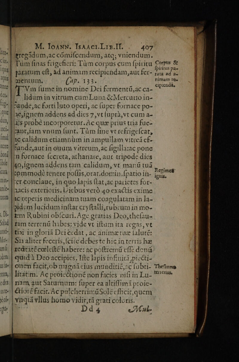 | | M. TIoaAwN. IsAAci.Lrs.If. tos -D M RS : . T Pa Pregadum,ac cómifcendum, atq; vniendum. LU E Tum finas frigefieri: Tàm corpus cum fpiritu d | porarum eft, àd animam recipiendam,aut fcr- tvig| mentum. (4p. 133. me | '[ Vm (umein nomine Dei fermentiü,ac ca- t 117 flidumin vitrum cumLuoa &amp; Mercurio in- tB Fa ude;ac forti luto operi, ac (uper fornace po- qt 1 ae,ignem addens ad dics 7, vt lupri,vt cum a- du, |.us probé incorporetur. Ac quz prius tria fue- IC» | rant,jam vnum funt. Tm fine vt refrigefcat, inl ac calidum etiamnüm in a mpuilam vitrea cf- It* LI tande,aut in ouum vitreum, ac figilla:ac pone bmi |n fornace fecreta, athanare, auc tripode dies il I40,ignem addens tam calidum, vt marü tuà uà Icommodé tenere poffis,orat.domin.fpatio in- nt» Ier conclaue, in quo lapis ftat,ac paiietes for- il |'aacis exterioris. Diebus veró 40 exactis exime 0X sc reperis medicinam tuam coagulatam in la- Ioidem lucidum inftar cryftalli,zubrum in mo- .D- | fm Rubini obícari. Acc gratias Deo,thefau- Sad rim terrenü hàibes: vide vt iftum ita ICgas, vt i* Fti»i in gloria Dei cedat , ac animztuz falute: Kt: L.S aliter feceris, (cite debes te hic in terris hae mi. | zeditàtécoelefté habere: ac poftremü effz dcnü x | qucd à Deo accipies. Tfte lapis infinita piccti- ll^! onem facit,ob magnaá cius munditié,:c fubti- 13; litatm. Ac proicctioné non facies nifi in Lu- «d:| nam aut Saturnum: fuper ea altiffimi proie- tt^ | €tiotéfacit. Ac pulcherrimüSolécfhicit,quem xi» | vnqià vIlus homo vidir,tà grati coloris. que qn Dd4 eltaul- Corpus &amp; fpiritus pa- ratà ad a- nimam r&amp;« cipienda, Reeimetf ignis, Thefanms terrenus,