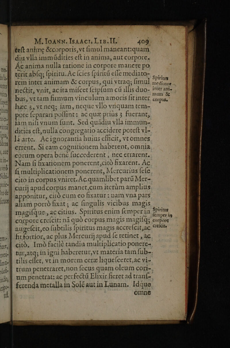 - teft anime &amp;corporis,vt fimul maneant:quam | diu vlla immüdities eft in anima, aut corpore. | Ácanima nulla ratione in corpore manere po rem inter animam &amp; corpus, qui vtraq; fimul nectit, vnit, acita miícet feipfum c illis duo- bus, vttam firmum vinculum amoris fit inter * 1 À i. | hzc 3, vt neq; iam, neque vllo vriquam tem- lam nifi vnum funt. Sed quadiu vlla immun- Spiritug mediatos inter anis mam &amp; COr pue Spiritus femper in corpore creícite ds liarte. Ac ignorantia huius efficit, vtomnes .,.E €rrent. Si cam cognitionem haberent, omnia j A corum opera bené fuccederent , nec errarent. ic | Nam (i ixationem ponerent;citó fixarent. Ac i | fi multiplicationem ponerent, Mercurius fefe 'É eito in corpus vniret.Ac quamlibet par Mer- si curij apud corpus manct,cum iterüm amplius xig apponitur, citó cum eo fixatur : nam vna pars Kant siet porró fixat ; ac fingulis vicibus magis | magiíque,, ac citius. Spiritus enim femperin | corporc creícit: n4 quó corpus magis magiíq; augefcit,eo fübrilis fpiritus magis accrefcit,ac qu | fitfortíor, ac plus Mercurij apud fc retinet , ac et, €itó. Imó facilé tandiu multiplicatio ponere- qu] tur,atq; in igni haberetur,vt materia tam fub-. iE tilis effet, vtin morem cerz liqueíceret;ac vi- («| trum penetraret,non fecus quam oleum cori- , uj, | um penetrat: ac perfectü Elixir ficret ad tranf- qp ferenda metalla in Solé autin Lunam. Idque i Ww omnc