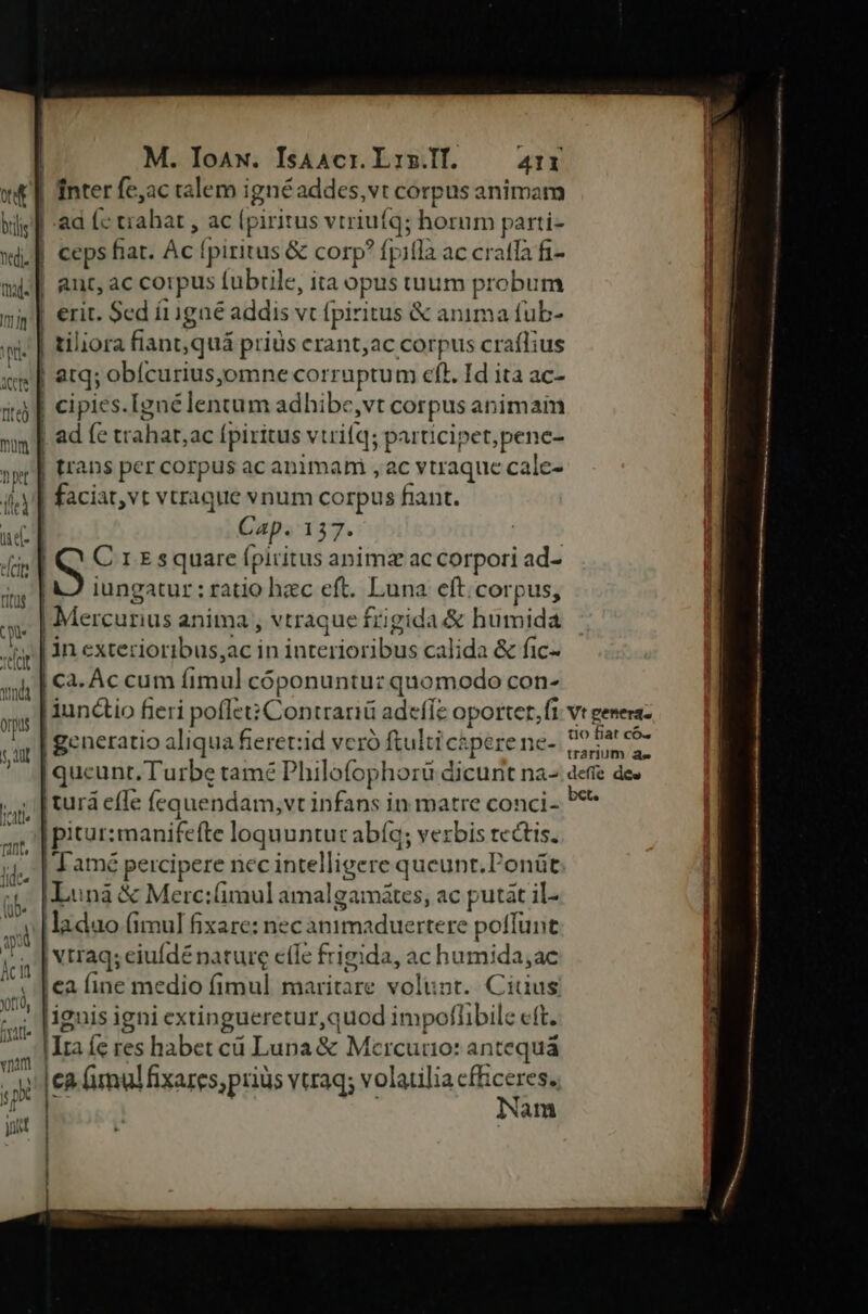 nei. mal. E H ! | | ) / aut, ac corpus fubtle, ita opus tuum á robum erit. Sed í11gaé addis vt fpiritus & anima tub- tiliora fiant,quá priüs erant;ac corpus RIP cipies. [zné lentum adhibe,vt corpus an imam E fe trahat, ac Ípiritus vtrifq; participet,penc- ans per corpus ac animam ,ac ; Ytraque calc- Cap. 137. iungatur ; ratio hzc eft. Luna eft.corpus, in exterioribus,ac in interioribus calida & fic-. Ca. Ác cum ean cóponuntu: quomodo con- | Tamé percipere nec intelligere queunt.Ponüt Lunà & Merc:fimul amalgamátes, ac putat il- ;ladao (imul fixare: ne Milgneduantens poffunt , | Vtraqs eiufdé nature efle frigida, ac humida;ac ca fine medio fimul maritare volunt. Ciuus |iguis igni extingueretur,quod impoflibilc eft. ca (imulfixares,priüs vtraq; volatilia cfficeres. Nam