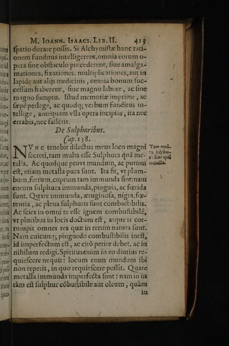 ttiam mira cttet; cid Áicca lt, In Act yip» [e dee lapide aut alijs medicinis , omnia bonum fuc- ceílum haberent, fine magno labore , ac fine magno füumptu. Títud memoriz imprime , ac fxpe perlege, ac quodq; veibum funditus 1n- tellige , antequam vlla opera incipias , ita nec errabis,nec fallcris. De Sulpharibus. (4p.138. V x c tenebit dilectus meusloco magni (ecreti,tam multa effe Sulphura dnà me- tala. Ac quodque provt mundum, ac purum eft, etiam metalla pura funt. Ita fit, vc plum- bum,ferrum,cuprum tam immunda fint:nam eorur fuülphura immunda,pinguia, ac faerida funt. Quare immunda, erueginofa, nigra.fa- tentia , ac plena fulphurs funt combuttibilis. Ac ícies in omni re effe ignem combuftibile, vt pluribus in locis doctum eft , atque is cor- rumpit omncs res quz in rerum natura (unt. Nam cuicunq; pinguedo combuftibilis ineft, id imperfe&um ett, ac citó perire debet, ac in nihilum redigi.Spiritusenim in co diutius re- quiefcere nequit: locam enim mundum ibi metalla immunda imperfecta (unt : namin ijs tàm cít fulphur cóbufítibileaut oleum , quàm 'Tam mul. ra. fülphu- y i font quii