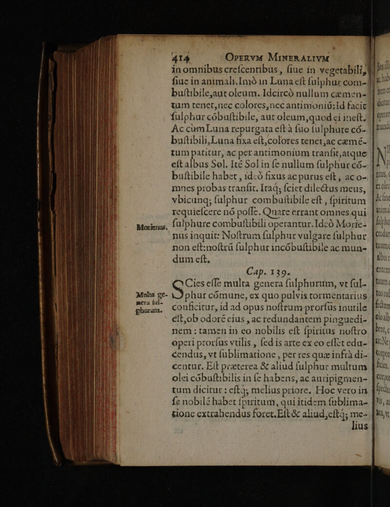 fulphur cóbulttibile, aut oleum,quodsi ineft. Ac cumLuna repurgata eít à fuo tulphure có- buftibili,Luna fixa cft,colores tenet;ac cemé- tum patitur, ac per antimonium tranfit,atque eít albus Sel. Ité Sol in fe nullum fulphurcó- buftibile habet , id:ó fixus ac purus eft, ac o- mncs probas tranfit. Itaq; fciet dilectus meus, vbicanq; falphur combaítibile eft , fpiritum requiefcere nó pofTe. Quare errant omnes qui fulphure combuttibili operantur.Idcó Morie- nus inquit: Noftrum fulphur vulgare fulphur non eft:no(trü fulphur incóbuftibile ac mun- dum cft. Morienus. Cap. 139. QCies efTe multa genera fulphurum, vt ful- 5 P Multa ge- phur cómune, ex quo pulvis torraentarius a ful- A, ; ÁN : on. conficitur, id ad opus noftrum prorfus inutile éft,ob odoré cius , ac redundantem pingucedi- nem;tamen in eo nobilis eft fpirixus noftro operi prorfus vtilis , fed is arte ex eo eflet edu- cendus, vt lublimatione , per res qux infr di- centur. Ett preterea &amp; aliud fulphur multum olei cóbuftibilis in e habens, ac auripigmen- tum dicitur : eft3; melius priore. Hoc vero in fe nobilé haber fpiritum, qui itidzm (üblima- &amp;ionc extrabendus forct. Eft &amp; aliud;eft4; me: ius | itus, tx olco Ac(ine | nima lila rüdur fium albist entem fid tuo rul feum 0lo;]b bot, e sl; Ne | Votpor ficis. Corpo In Yi, a Mi vt