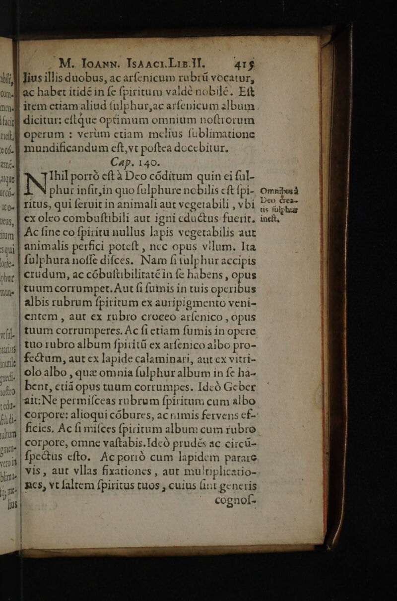dn tilt COf« nodi acf dtl ti. tmi. Que E i((ó- i0« Ius, itün 5Qui Offe« ] phat NIC. M. Ioann. IsAAci.Liz.ll. 41$ lius illis duobus, ac arfenicum rubrü vocatur, item etiam aliud tulphur,ac arfenicum album dicitut: eftque optimum omnium noftrorum operum : verum etiam melius fuüblimatione mundificandum eft,vt poftea doccbitur. Cap. 140. Ihil porró eft à Dco códitum quin ei ful- N phur infit,in quo fulphure nobilis eft fpi- omsibusà ritus, qui feruit in animali aut vegetabili , vbi 5,55. ex oleo combuftibili aut igni eductus fuerit. iudi, Ac fine co fpiritu nullus lapis vegetabilis aur animalis perfici poteft , ncc opus vilum. Ita fulphura noffe difces. Nam fituülphur accipis crudum, ac cóbulübiliraté in fe habens, opus tuum corrumpet.Aut fi fummis in tuis opcribus albis rubrum fpiritum ex auripigmento veni- cntem , aut ex rubro croceo aríenico , opus tuum corrumperes. Ac fi etiam fumis in opere tuo rubro album fpiiitü ex arfenico albo pro- fectum, aut ex lapide calaminari, aut cx vitri- olo albo , quz omnia fulphur album in fe ha- bent, ctiáopus tuum corrumpces. Idcó Geber ait; Ne permiíceas rubrum fpiritum cum albo corpore: alioqui cóbures, ac nimis fervens ef-: ficies. Ac fi mifces fpiritum album cum rubro corpore, omne vaftabis.Idcó prudés ac circü- fpe&amp;us efto. Ac porió cum lapidem parare vis , aut vllas fixationes , aut mutiplicatio- RCS, Yt altem fpiritus tuos , cuius (it generis ^. cognof-