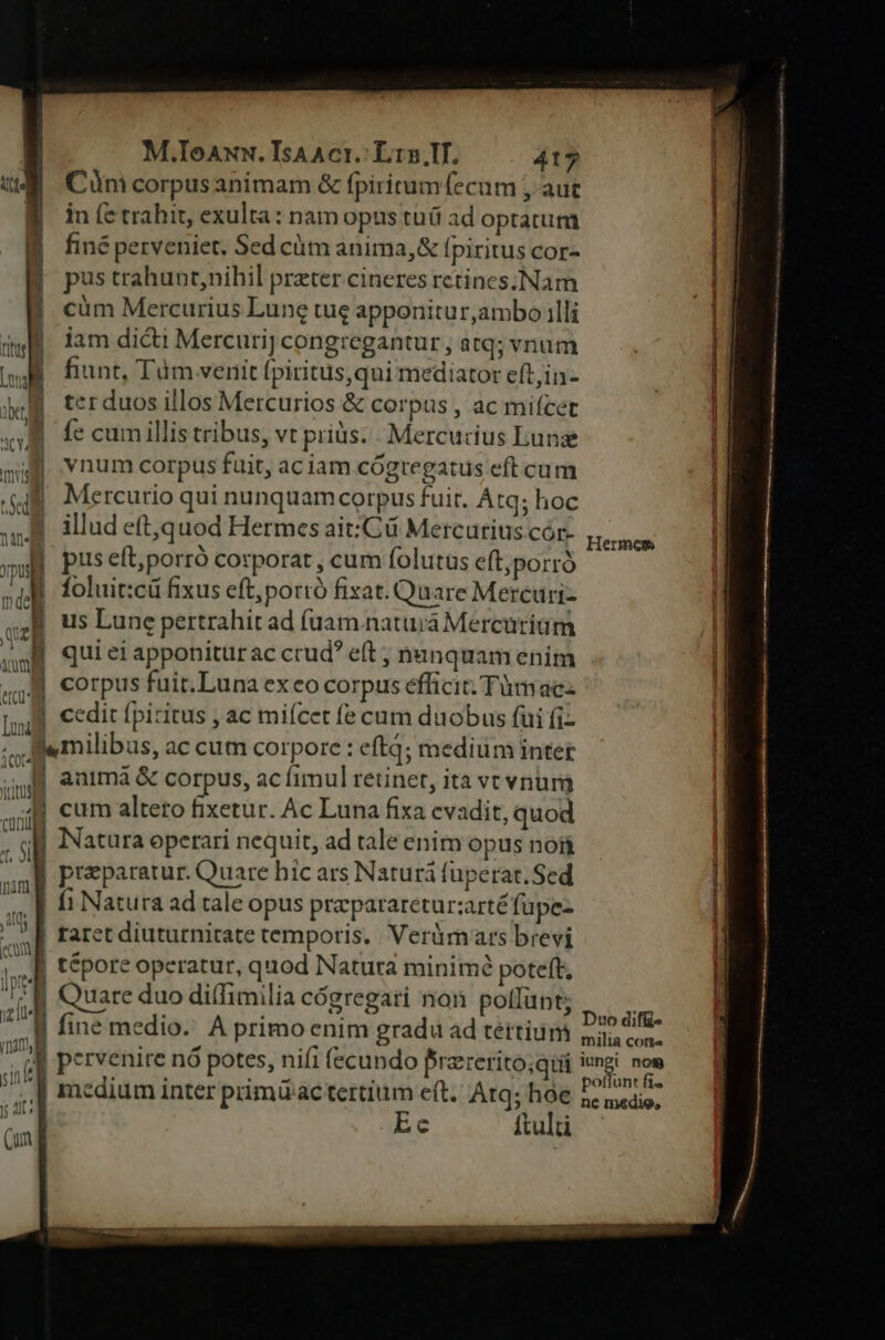 Cünm corpusanimam &amp; fpiritum fecum , aut in fe trahit, exulta : nam opus tüi ad optatum finé perveniet, Sed cüm anima,&amp; fpiritus cor- pus trahunt,nihil preter cineres retines. Nam ! | cüm Mercurius Lune tue apponitur,ambo illi du iam dicti Mercuri] congregantur , atq; vnum Lid i fiunt, Tüm venit [piritus,qui mediator eftin- dx, | terduos illos Mercurios &amp; corpus , ac mifcet «uA fe cumillis tribus, vt priüs. - Mercu dius Lunae mi Ynum corpus fuit, aciam cógtregatus eftcum Te Mercurio qui nunquam corpus fuit. Atq; hoc  illud eft,quod Hermes ait:Cü Mercurius cór- mi | pus eft; porró corporat , cum folutüs eft,porró T foluit:cü fixus eft; portó fixat. Quare Mercuri- sz us Lune pertrahit ad fuam. natura Mercurium | qui ei apponitürac crud eit ; nunquam enim «5 corpus fuir.Luna exeo corpus efficit: Tüm ac- Inl cedit fpiritus , ac miícet fe cum duobus (ui fi- Jfemilibus, ac cum corpore : eft; medium intet 4j animá &amp; corpus, ac fimul retinet, ita vevnum 44 cum alteto fixetur. Ac Luna fixa evadit, quod | Natura operari nequit, ad tale enim opus nofi preparatur. Quare hic ars Naturá fuperat. Sed | fi Natura ad rale opus prapararetur;arté füpe- || raret diuturnitate temporis. Veràm ars brevi (J| tépore operatur, quod Natura minimé poteft, i | Quare duo diffimilia cógregati non pollünt; li fine medio. A primo enim gradu ad téttium UM pervenire nó potes, nifi (ecundo frzrerito;qiii [| medium inter primdac tertium eft. Atq; hóe lu Ec ftult (un C0 Hermes Duo difü- milia cone iungi nom poffunt fi^ ne medio,
