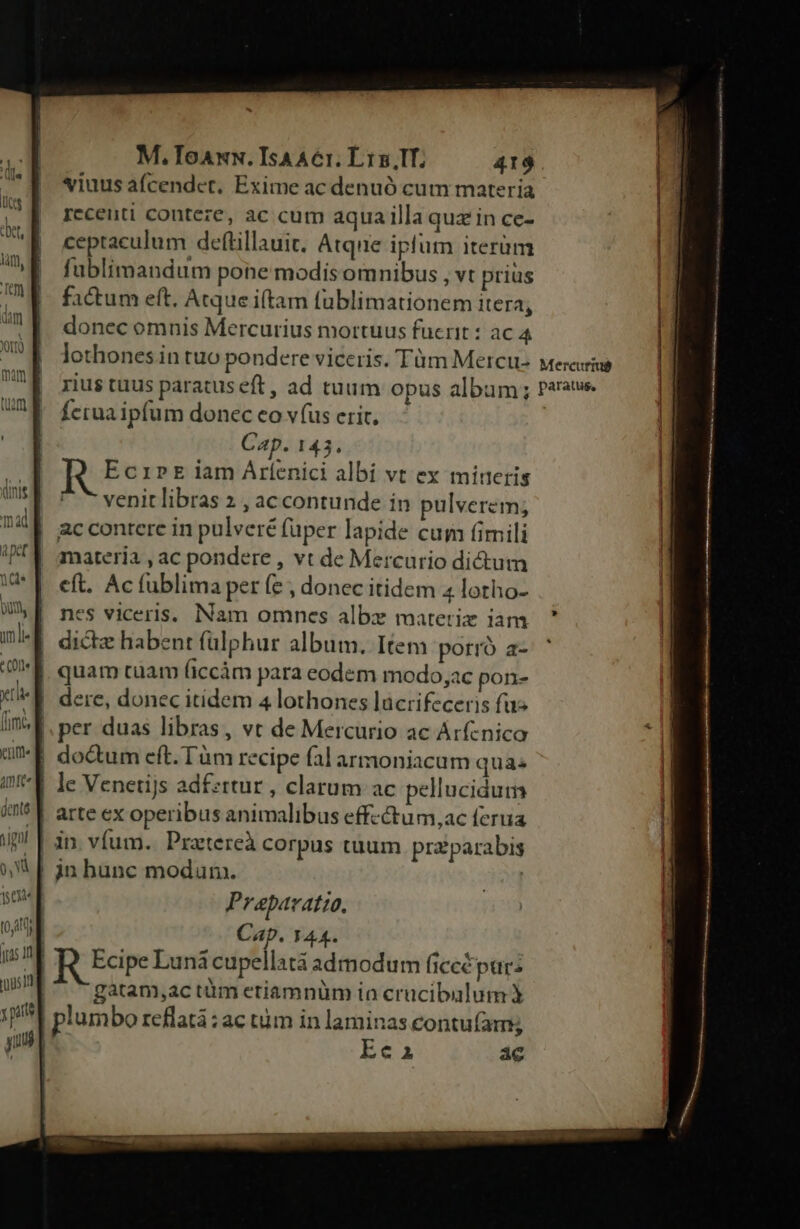 viuus afcendct, Exime ac denuó cum materia recenti conteze, ac cum aqua illa quz in ce- ceptaculum deftillauit. Atque iplum iterüm füblimandum pone modisomnibus , vt prius factum eft. Atque itam füblimationem itera; donec omnis Mercurius mortuus fuerit : ac 4 lothones.in tuo pondere viceris. Tüm Mercu- rius tuus paratus eft, ad tuum opus album; Ícrua ipfum donec eo v (us erit. Cap. 143. EcriPE iam Árlíenici albi vt ex minetis * venitlibras 2 , ac contunde in pulverem; ac contere in pulveré füper lapide cum (fimili materia , ac pondere , vt de Mercurio dictum eft. Ac fublima per (e , donec itidem 4 lotho- nes viceris. Nam omnces albz materiz iam dictz habent fülphur album. Item porró a- quam tuam (iccàám para eodem modo,ac pon- dere, donec itidem 4 lothones lücrifeceris fuz |. per duas libras, vt de Mercurio ac Arfcnico |! doctum eft. Tüm recipe falarmoniacam quas le Venetijs adfzttur , clarum ac pellucidum | arte ex operibus animalibus effcctum,ac ferua jn hunc modum. Prapavatio. il Cap. 144. ng R Edre Lunácupellatáà admodum ficcépur: | -gatam,actüm etiamnüm io crucibalum plum bo reflatá: ac tim in laminas eontufam; Ee2a ac Mercurius paratus,