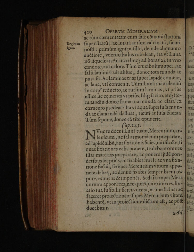 Regimen Mul. 420 OrrRvM MiNERALIVM. actüm cementatam cum fàle cómuni ftrattüira fuper (Eratü , ac lutatáac tüm calcinatà , ficuti nolti : primüm igni pufillo, deinde aliquanto auctiore , vt crucibulus rübefcat , ita vt Luna nó liquefcat. Ác ita relinq; ad horas 24 in vno andore,aut calore. Tüm crucibulumaperi;ac falàlaminis tuis ablue , doncc tota munda ac pura fit. Ác laminas tuas fpper lapide contere, ac laua, vti conuenit. Tüm Luna tuam denuó in corp: reducito,ac rurfum laminas , vt priüs ra tandiu doncc Luna tua munda ac clara ex cz mento prodeat : Ita vt aqua fupe: fufaà mun- daacclaraindé défluat, ficuti infu(a fuerat. Tüm fepone,donec eá tibi opus erit. (4p-145- Vnc te docui Luna tuam, Mercuriutp,ar- N (enicum , ac fal armoniácum preparare, ad lapidéalbü,aut fixationé.Scies,mi dilecte, (a itas materias praeparare , ac ponere ijídé pon- detibus,vt prius;ac fixabis (emel :ac vna fixa- tione factá , (emper Mercurium viuum appo- nere debes , ac denuó fixabis femper breui té- pore,cximens & imponés. Sed (1 ícmper Mer- curium apponeres,nec quicqua cximeres,fix- atio tua fufibilis fieret vt cera, ac medicina: ac faceret proiectionem fuper Mercurium viram habenté, vt in proiectione dictum eft , ac pott doccbitur. | tn hr pute dk AC LU Wo, Iécept;