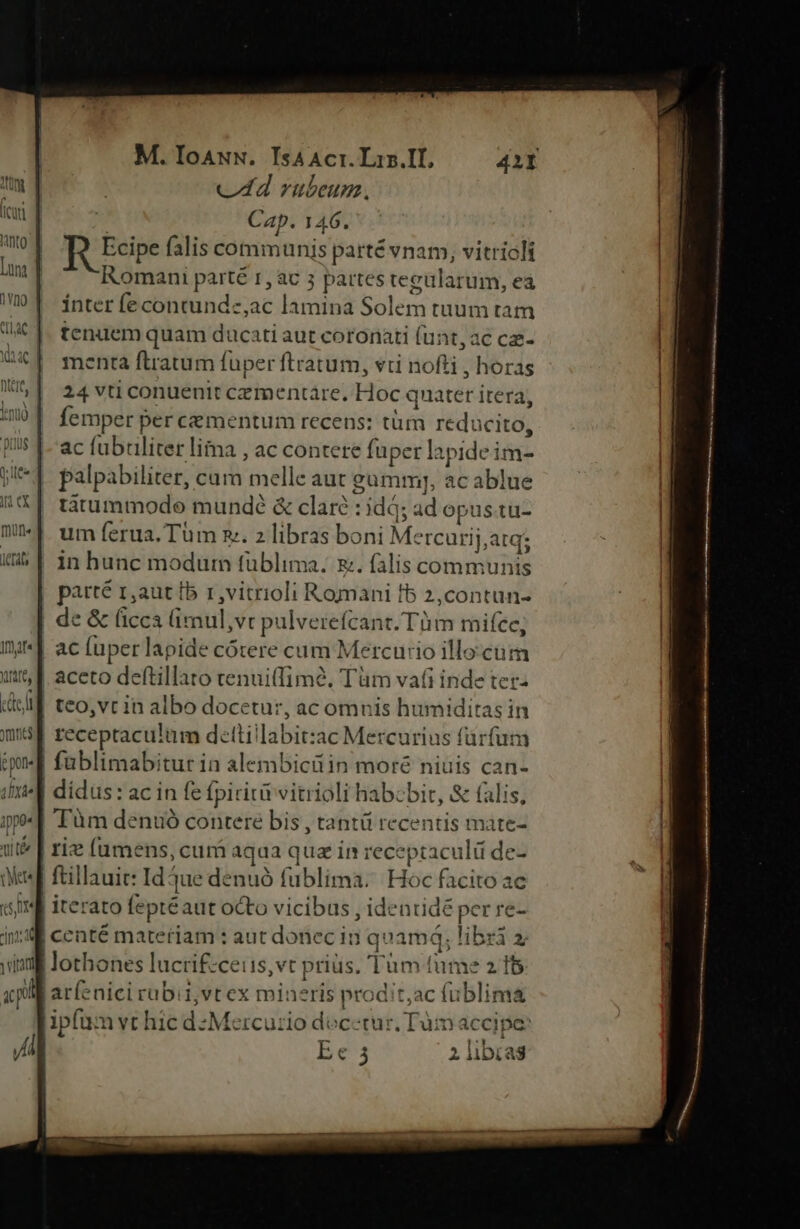 1ctats If)f« ejl CE 1ppo« H M. IoANN. IsAAcr. Lin.II, 4211 cA rubeum, 2 Cap. 146. R Eire falis communis parté vnam, vitriclt Romani parté 1, ac 5 partestegülarum, ea ínter fe contunde,;ac lamina Solem tuum tam tenuem quam ducati aut coronati (unt, ac cae- menta flratum fuper ftratum, vti nofti , horas 24 vti conuenit cezmentáre, Hoc quater itera, femper per cementum recens: tüm reducito, ac fübuliter lima , ac contete fuper lapide im- palpabiliter, cam melle aut gumm], ac ablue tatummodo mundé &amp; claré : idd; ad opus tu- um ferua. Tüm x. 2 libras boni Mercurij,atq; in hunc modum füblima. x. falis communis parté r,aut [b 1 ,vitrioli Romani fb 2,contun- de &amp; ficca (imul,vt pulverefcant. Tm mite, teo,vt in albo docetur, ac omnis humiditas in receptaculum detlillabit:ac Mercurius fürfum füblimabitur in alembicü in moré niuis can- dídus: ac in fe (piritirvitrioli habebit, &amp; (alis, Tum denuó contere bis , tantü recentis mate- ftillauit: Id jue denuó fublima. Hoc facito ac iterato feptéaut octo vicibus , identidé per re- centé materiam : aut donec in quamá; libri X aríenici rubii,vt ex miaeris prodit,ac (ublim&amp; ipfum vt hic dz Mercu:io di cetur, Tum accipe:
