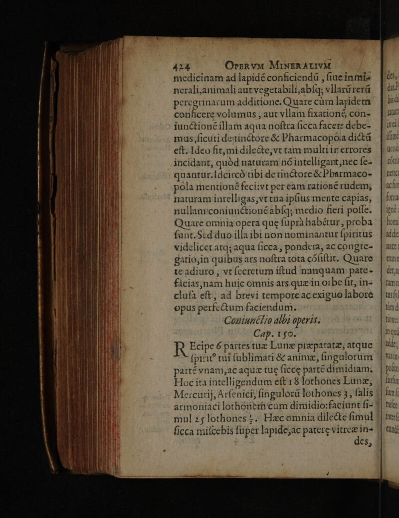 medicinam ad lapidé conficiendü , fiue inmis nerali,animali autvegetabili;abíq; vllarü rerü peregrinacum additione. Quare cüm layidem conficere volumus , aut vllam fixationé con- iunctioné illam aqua noftra ficca facere debe- mus;ficuti de:tinétore & Pharmacopóia dictü eft. Ideo fit mi dilecte;vt tam multi in errores incidant, quód naturam nóintelligant,nec fe- quantüur.Idcircó tbi de tinctore & Pbarmaco- póla mentioné feci:vt per eam rationé rudem; naturam intelligas,vt cua ipfius mente capias, nullanrconiunétioné abfq; medio fieri poffe. Quare omnia opera que fuprà habétur, proba fant.Scd duo illa ibi non nominantur fpiritus videlicet atq; aqua ficca , pondera, ac congre- gatiojin quibus ars noftra tota cóüiítit. Quare te adiuto , vt fecretum iftud numquam pate- fácias,nam huic omnis ars quz in oibe fit, in- opus perfectum faciendum. |» Couiuntkr albi operis. Cap. 1 5o. R Edpe 6 partes tuz Lunz praeparat; atque (piri? tui füblimati & animz, fingulorum parté vnam,ac aqux tue ficce parté dimidiam; Hoc ita intelligendum eft 18 lothones Lünz, Meicurij, Arfenici; fíngulorü lothones 3, falis armoniaci lothonem cum dimidio:faciunt fi- mul 2; lothonest.. Hecomnia dile&te fimul (icca micebis füper lapidejac patere i in« £o C$; fam tüsív timd tlone: Inqu dde. polt luríor ftm íi tuíce Ttf eund: