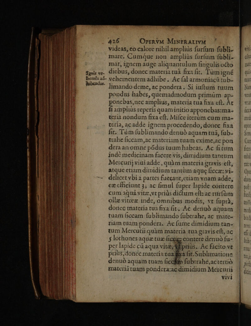 videas, €o calore nihil amplius furfam fubli- mare, Cumque non ampliüs furfum fübli- mar, ignem auge aliquantulum fingulis octo fg ve. diebus, donec materia tuà fixa fit. Tim igné benés ad- vehementem adhibe .. Ac fal armoniacü tub- lubendue.. y: nando deme, ac pondera. Si iuftum tuum pondus habes, quemadmodum primüm ap- poncbas,nec amplius, materia tua fixa eft. Át fi amplius reperis quaminitio apponebas:ma- teria nondum fixa eft. Mi(íce iternm cum ma- tcrla, ac adde ignem procedendo, donec fixa fit. Tàm füblimando denuó aquam tuá, fub- trahe ficcam,ac materiam tuam exime,ac pon deraan omne pódus tuum habeas. Ac fitum indc medicinam facere vis, dimidium tantum Metcurij viui adde , quàm materia gravis: cft, atque etiam dimidium tantum aque fice: vi- delicet vbi 2 pattes fuezant,etiam vnam adde, ez cfhiciunt 3; ac fimul fuper lapide contere cum aquá vitz,vt priüs didum eftzac rur(üm olle vitrez inde, omnibus modis, vt fuprà, donec materia tua fixa (it; Ac denuó aquam tuam ficcam fablimando fubtrahe, ac mate- nam tuam pondera. Ac fume dimidium tan- tum Mercurii quàm materia tua gravis eft, ac f lothonesaqua tuz ficeg; contere denuó fu- per lspide ca aqua vitéy E prius.. Ac fácito ve prius, donec materivtaadiira fit. Sublimationz denuo aquam tuam ficaiin fubtrahe,ac terció materi tuam pondera;ac dimidium Mercurii vivi