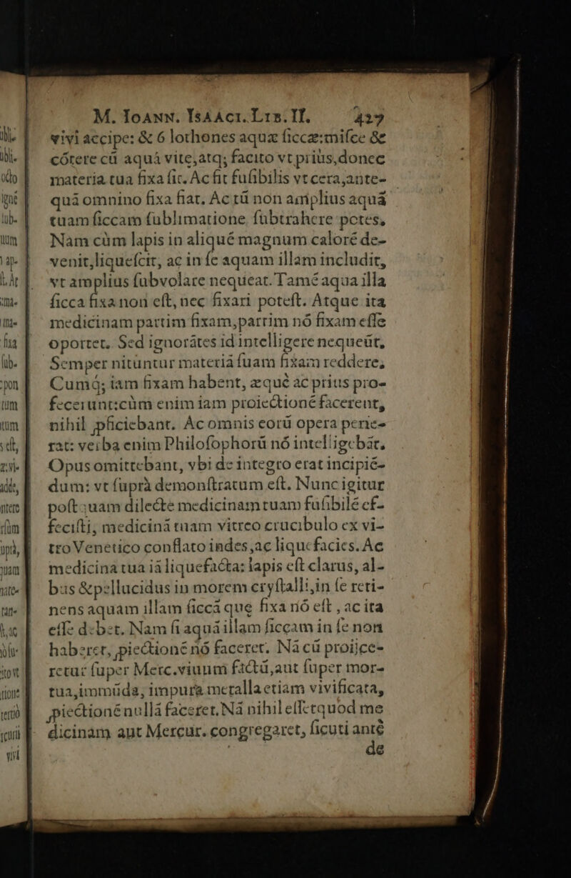 tum um S dt, ty Adde, rum pti, uam lifte M. Ioawuw. IsAAct. Lin. IH. 427 vivi accipe: & 6 lothenes aquz ficcz:mifce 8c cótere cü aquá vite,atq; facito vt pris,donec materia tua fixa fic. Ac fit fufibilis vt cerajante- quà omnino fixa fiat, Ac rü non amplius aqua | tuam ficcam fublimatione. fübtrahcre potes, Nam cüm lapis in aliqué magnum caloré de- venit,liquefcit, ac infe aquam illam includit, vr amplius fubvolare nequeat. Tamé aqua illa ficca Su nou eft, nec fixari poteft. Atque ita medicinam partim fixam,parrim nó fixam effe oportet, Sed ignorátes id intelligere nequeüt, Semper nituntur materià fuam fiai reddere, Cumó; iam fixam habent, zqué ac prius pro- fecerunt:cüm enim iam proiectioné facerent, nihil ;pficiebant. Ac omnis eorü opera penie- rat: veiba enim Philofophorü nó intelligebat, Opus omittcbant, vbi dc integro erat incipic- dum: vt fuprà demonítratum eft. Nuncigitur poft;uam dilecte medicinamtuam fufibile cf- fecifti; medicinà tnam vitreo crucibulo ex vi- tro Venetico conflato indes ac liqucfacies. Ac medicina tua ià liquefacta: lapis cft clarus, al- bs &pzllucidus in morem cryflalli,in fe rcti- nensaquam illam ficca que fixa ró eft , ac ita eff: d-bet. Nam fiaquá illam ficcam in [e non haberet, pieQoné nó faceret. Nà cü proijcc- rctuc fuper Merc.viuum f1ctü,aut fuper mor- tua,immuüda, impurg meralla etiam vivificata, ie&tionénullà faceret, Nà nihil eff:tquod me dicinàm apt Mercur. congregare, ficuti anté de