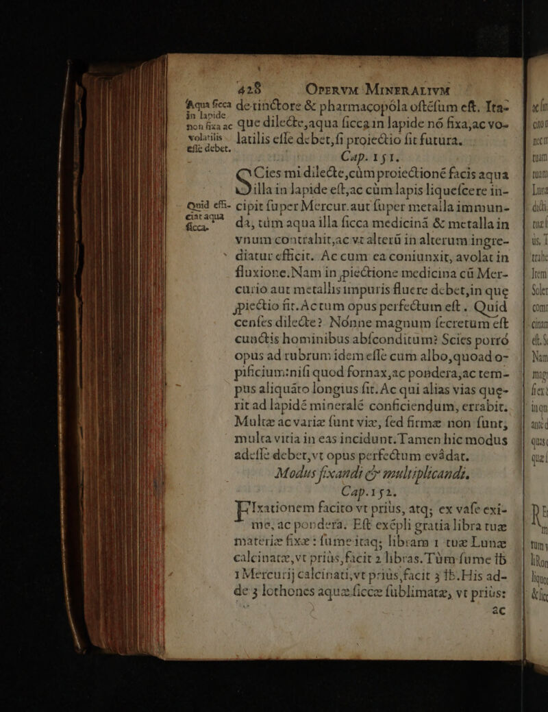 * 428 OrrznvM MiNERALIVM Aqui ficca detinctore &amp; pharmacopóla oftéfum eft. Tta- E ic que dile&amp;te,aqua ficcain lapide nó fixajac vo- po larilis effe dcbet,fi proietio fit futura. £i a Cap. 151. Cies mi dilecte,cüm proiedtioné facis aqua illa in lapide eftjac cüm lapis liquefcere in- Quid e&amp;- cipit fuper Mercur.aut fuper metalla immun- ciat aqua &amp; . RP E . fic, da, tümaqua illa ficca medicina &amp; mcetallain vnum contrahit;ac vt alterü in alterum ingre- ' diatur efficit. Ac cum ea coniunxit, avolat in fluxione.Nam in pie&amp;tione medicina cü Mer- curio aut metallis impuris fluere dcbet,in que iectio fit-Actum opus perfectum eft . Quid ceníes dilecte? Nonne magnum íecretum eft cunctis hominibus abíconditum? Scies porró opus ad rubrum idem efle cum albo,quoad o- pificium:nifi quod fornax,ac pondera,ac tem- pus aliquáro longius fit. Ac qui alias vias que- rit ad lapidé mineralé conficiendum, errabit. Multz acvariz funt viz, fed firme non funt; multa vitia in eas incidunt. Tamen hic modus adetle debet,vt opus perfectum evádat. Modus fixandi cr multiplicands. Cap.152. Ixationem facito vt prius, atq; ex vafe exi- me, ac pondera. Eft exépli gratia libra tuz materiz Éixe : fume itaq; librarma 1 tuz Lunz calcinatz,vt prias, facit 2 libras. Tüm fume 1b 1Mercurij calcinati,vt prius facit 3 15. His ad- de 3 lothones aqua ficcee füblimate vt prius: a ac