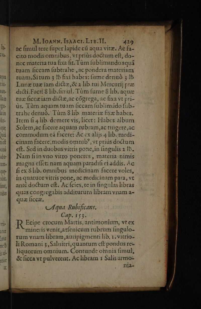 M.ToANx. Isa cr. L15.1I. 419 ac fimul tere (uper lapide ci aqua vitz. Ac fa- cito modis omnibus, vt priàs doctum eft; do- nec materia rua fixa fit. Tüm fublimandoaquá tuam ficcam fubtrahe ,ac pondera materiam tuam.Situm 5 Ib fixi habes: (ame denuó 3 Ib Lunrztuz iam dictz,&amp; 2 lib.tui Mercurij pre dicti;Facit 8 lib.(imul. Tüm fume 8 lib. aquz tuz ficczz iam didtz,ac cógrega, ac fixa vt pri- üs. Tüm aquam tuam (iccam fubiimado fub- trahe denuó. Tüm 8lib. materiz fixe habes. ]tem fi 4 lib. demere vis, licet: Habes album Solem,;ac facere aquám rubram,ac tingere;ac commodum cá facere: Ac ex alijs 4 lib. medi- cinam facere;modis omnib?, vt prius doctum eft. Sed in duobus vitris pone;in fingulis 2 Ib. Nam fiin vno vitro ponercs , materia: nimis magna effet: nam aquam paradifi ei addis. Ac fiex 83lib. omnibus medicinam facere voles, in quatuor vitris pone, ac medicinam para, vt anté doctum eft. Ac fcies, te in fingulas libras . quas congregabis additurum libram vnam a- qua ficca. c4qua Rubificans. Cap. 153. R Edpe crocum Mattis, antimonium, vt ex mineris venitarfenicum rubrüm fingulo- rum vnam libram,auripigment lib. 1. vitrio- li Romani 5,Saluitri, quantum cft pondus re- liquorum omnium. Contunde omnia fimul, &amp; ficca vt pulverent. Ac librám 1 Salis armo-