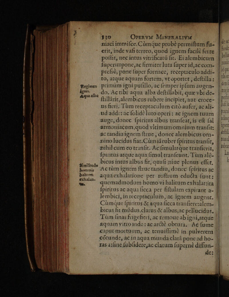 Segimen ignis. &amp;qua albà Similitude homtnis hahrom exhalan- 6s. 330 — OprznvM MiNERALIVM niaci immiíce. Càmque probé permifturn fu- erit, inde vafi terreo, quod ignem facilé ferre pofiit, nee intus vitrificatü fit. Ei alembicum fuperimpone ac firmiter luta fuper id,ac com- piefsé, pone fuper fornaee, receptaculo addi- to, atque aquam fortem, vt oportet ; deftilla ; primum igbi pufillo, ac fernper ipfum augen- do. Actibi aqua alba deftillabit, quz vbi de- ftillàrit,alembicus ruübere incipiet, aut eroce- us fieri, Tüm receptaculum citó aufer, ac ali- ud add:: ac folidé luto operi: ac ignem tuum auge, donec fpiritus albus tranfear, is eft fal armoniacum,quod vltimumomnium tranfit: actandiuignem ftrue , donec alembicus orn- nino lucidus fiat. Cümiáruber fpiritus tranfit, nihil cum eo tranfit. Ac frmulatque tranfierit, Ípizitus atque aqua fimal tranfeunt, Tüm alé- bicus intus albus fir, qua(t niue plenus effer, | Actüm ignem ftrue tandiu, donec fpiritus ac aquaexhalatione per roftrum educta (unt: quemadmodum bomo vi halitum exhalat:ita ] Ípiritus ac aqua ficca per fiftulam expirant a- lembici, in receptaculuin, ac ignem augent, Cumque fpiritus &amp; aqua ficca tranfierezalem- bicus fit müdus.clatus &amp; albus;ac pellucidus. Tàm finas £igefieri, ac remoue ab igni,atque aquam vitro 1nde : acarcté obtura,. Ac fume caput mortuum, ac tenuiffimé in pulverem cótunde, ac in aqua munda clará pone ad ho- ras 1;:fine fuübüiderejac clarum fuperné diffun- | de: