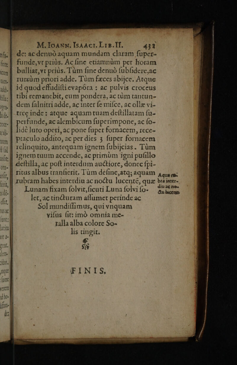 jj fete com (m. M.ToaNxx. IsAAcr. Lis.II. 431 de: ac denuó aquam mundam claram fuper- funde,vr priàs. Acfine etiamnüm per horam EE E E77. xl bulliat,vt prius. Tum fine denuó fubfidere;ac id quod effudiílievapóra : ac pulvis croceus tibi remanebit, eum pondera, ac tüm tantun- dem falnitri adde, ac inter fe miíce, ac ollz vi- lidé luto opeti, ac pone fuper fornacem, rece- ptaculo addito, ac per dies 5 IST fornacem ijcias. Tüm ignem tuum accende, ac primum igni pufillo dettilla, ac poft interdum auctiore, donec fpi- Lunam fixam folvit,ficuti Luna folvi fo- let, ac tindturam affumet perinde ac Sol mundi(Iimus, qui vnquam vifus (it: imó omnia me- ralla alba colore So- lis cingit. FINIS,