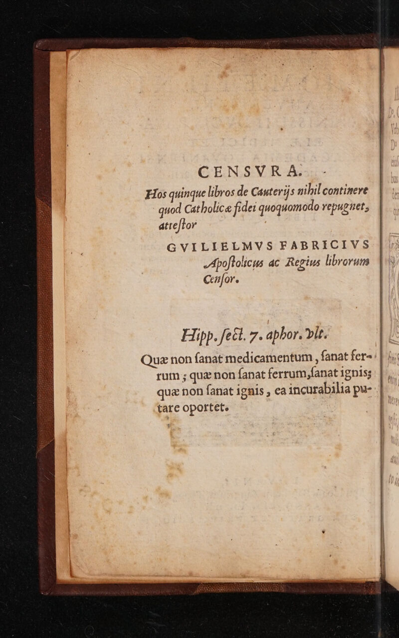 | CENSVRA.. - | | Hos quinque libros de Cauterijs nibil continere | quod Catbolic« fidei quoquomodo repugnet; attefTor GVILIELMVS FABRICIVS Apo[lolicus ac Regius librorum Ceafor. Hipp. fect. 7. apbor. vit. Que non fanat medicamentum , fanat fer»: | 1. rum ; quz non fanat ferrum,fanat ignis; | qua non fanat ignis , ca incurabilia pu- | tare oportet.