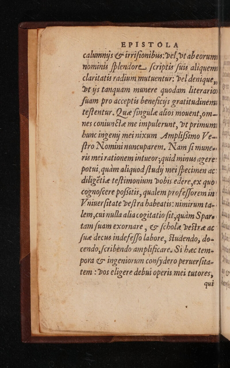 |» J| EPISTÓLA calummjs eo rriftonibus;vel vt abeorum| nomi [blendore., fcriptis JL aliquem] claritatis radium mutuentur: vel denique | bt js tanquam munere quodam literario] * |o fnam pro acceptis beneficis eratitudinem|, teflentur. Que fingula alios mouent,om.. nes coniuncle me impulerunt, vt primum: bunc ingeny mei nixum Ampliffimo V/e-.. ftro ANtomini nuncuparent. Nam fi viunee. ris meirationem intueor,quid minus agere: | potui, quam aliquod /Tudyj mei [Decimen ac: a diligetie teflimonium vobis edere ex quo N cognofcere pofsitis, qualem profe forem ian Vuuer[itate vefl ra babeatis: nimirum ta- : |i lem,cui nulla aliacogitatio fit qudm Spare. |i tm Yan exornare , € fcbola vela ac T f« decus indefefJo lalore; Siudendo, dos. |i pora «2 tugeuiorum confydero peruerfita-. | tem :'Yos eligere debui operis mei tutores, | AS RO NETT U T UM ae e ANA SOS OETEU EN MNORNE ot— RNCt r7 « E *