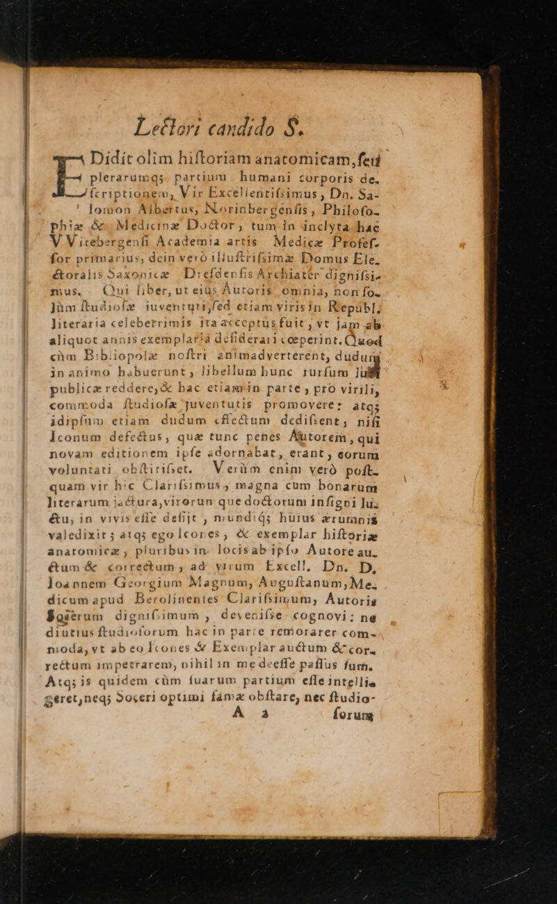 Letlort candido. S. Didit olim hiftoriam anatomicam,feii plerarumqs partii um humani corporis de. (cri pus nem, Vi ir Excelientifsim iu$ 5 Dn. Sa- lomo: Aibertus, N.orinber( gen fis  Philofo- phia &amp; MÉTUR oz Doctor, tum in inclyta hac V V itebergenfi Academia artis Medice Profef- for primarius, dein vero 11iui ftr ifsima Dom us Ele. étoralis Saxonicze Direfderfis Archiater dignifsi- mus. Qui liber, ut eius AurorH omnia, non fo. ]üm ftudiofe iuventuti,fed etiam virisin Republ, Jiteraria celeberrimis ita acceptus fuit, vt Jam ab aliquot annis exeraplaiqa defiderari coeperint. Quod ein B: b; iopo! » noftri aenimadverterent, dudui in animo habuerat] Hbellum bunc. zurfuto ad publica reddere, &amp; hac etiamrin parte , pro virili, commoda ftudiofx ska desta promovere: atgs idipíum etiam. dudum «ffectum dedifient, nifi Iconum defeétus, qua tunc penes Autorem, qui novam editionem ipfe ador nabat, erant ; corum voluntati obítirifset. Verüm enim veró pott. quam vir hic Clarifsimus, magna cum bonarum literarum jactura,virorun que do&amp;otum infigpi luz étu, in vivis effe defijt , mundids; huius zrumpis valedixir; atq; ego lcores, &amp; exemplar hiftoria anatomlica , pluribus in- locisab ipfo Autoreau. étüm &amp; correctum ; ad. virum. Excel], Dn. D, ]oannem Georgium Magnum, Auguftanum,; Me, dicum apud B erolizelict Cirio, Autoris Boscrum dignifiimum ; devenoifíse cognovi: ne diutius ftudioforum hac 1n par:e reniorarer com- moda, vt ab eo Icones &amp; Exen plar auctum &amp; cor. rectum 1mpetrarem, nihil in me deeffe paffus fum. Atqiis quidem cüm fuarum partium efle intellie Seret,neq; Soceri optimi fáma obftare, nec ftudio- A a forung