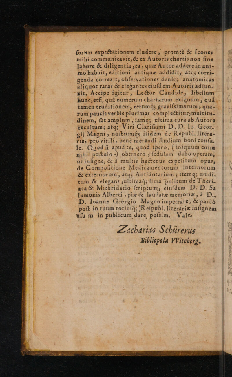 (orum exp*&amp;taitionem eludere, promtà &amp; [cones mihi communicavit; &amp; ex Áutoris chartis non fine labore &amp; diligentia 2a; qua Auror addere in ani- mo habuit, editioni antiqua ac qu atq; corri- genda correxit; obfervationes denias anatomicas aliquot raras &amp; clegantes eiufdem P SDN adiun- xit, Áccipe igitur, Lector Candide, libellüm hunc;etfi, quá numerum chartarum exiguum , quá tamen eruditionem, rerumá; gravifsimarum »qua- rum paucis verbis plurimas complectitur, multitu. dinem, fat amplum ,iamqs ultima cura ab Autore excultum; atq; Viri Clarifsimi D. D. Io Geor. gii Magni ; noftrimá; itidem de Republ. litera- ria, pro virili, bené merendi rer boni coníu, ]e. Quod fi I apud e quod fpe ro, (ir or quum enini nihil poftuio ») obtinero ; ; fedi lam dabo oneram; urinfigne, &amp; à multis hactenus expetitum opus, de Gompoftione Medicamentorum internorum &amp; externurum ; atq; Ántidotarium ; itemq; erudi. tum &amp; elegans ,ultimaá; lima politum de T'heri. aca &amp; Mitbridatio fcriptum; eiufdem D. D. Sa lomonis Alberti pia &amp; laudate memorix,a3 D.. D. loanne Giorgio Magno impetrare, &amp; pauló poft in tuum totiu(á; ;R.eipubl. literari« infignem ufu m in publicum dare, pofsim, Vale acharias Sehürerus Bibliepola VViteberg.