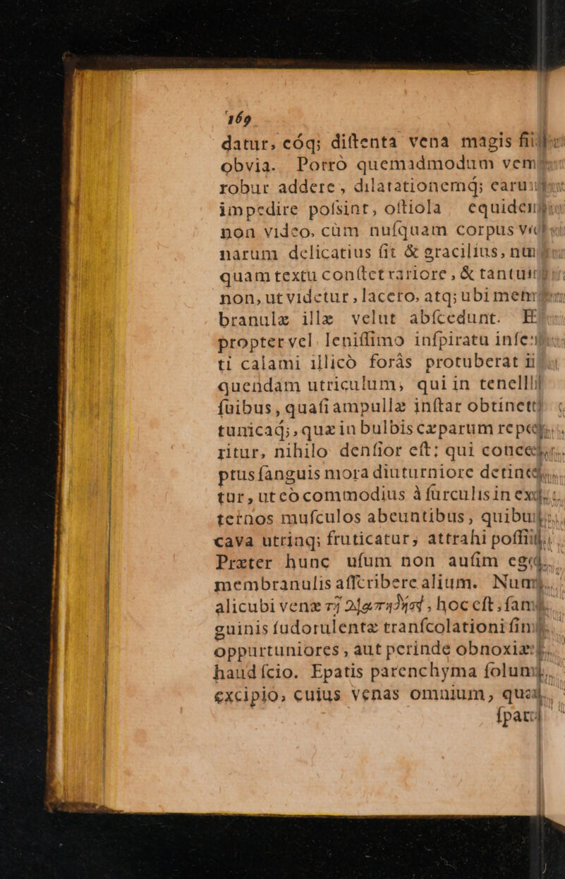 469 datur, cóq; diftenta vena magis fiie obvia. Porró quemadmodum vem robur addere, dilatationemq; earum impcdire polsint, oftiola ca diddilie non video. cüm nufquam corpus vid narum delicatius fit &amp; gracilius, nu quam textu con(tct rartore , &amp; tantus non, ut vidctur , lacero, atq; ubi met branulz ilz velut abícedunt. E propter vel leniffimo » infpiratu infe: ti calami illicó forás protuberat ii quendam utriculum; qui in tenelllij fuibus, qua(iampullz inftar obtinett] tunicad;,quzin bulbis czparum reped ritur, nihilo denfior eft; qui coticej.. ptusífanguis niora ülitüttorc detineg, tur,utcocommodius à füurculisin ex, ternos mufculos abeuntibus, quibuil;., cava utriaq; fruticatur, attrahi poffit. Prxter hunc. ufum non auíim egi. membranulis affcribere alium. Num alicubi veng 77 2]g42444 , hoc cft . famy guinis fudorulentz tranfcolationi fim... oppurtuniores , aut perinde obnoxizi;] haudício. Epatis parenchyma folum [. excipio, cuius venas omnium, quaj. (par;] |