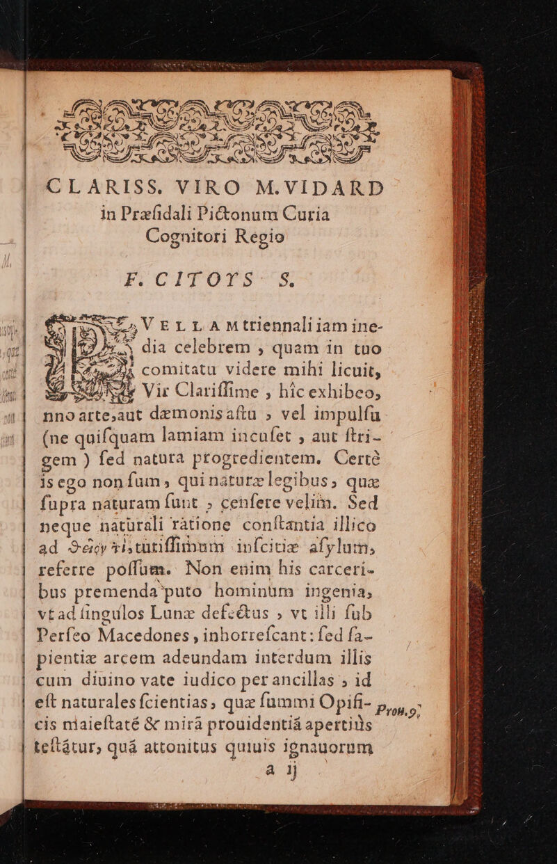 ^et Mm ———(————————————————————————— CLARISS. VIRO M.VIDARD in Prafidali Pictonum Curia Cognitori Regio pCITOTS-S. i e n AME. P MEANVULGVELLAMttiennali iam ine- SE Tti : : $3. dia celebrem , quam in tuo A ure o V LA qu 1T M 4n (ne quifquam lamiam incufet , aut ftri- gem ) fed natura progredientem. Certà 1s ego non fum, quinaturzlegibus, qua fupra naturam funt » cenfere velim. Sed neque naturali ràtione conftantia illico ad Sé ris catiffiipum infcitie afylum, referre poffüm. Non euim his carceri- bus premenda puto hominum ingenia, vt ad fingulos Lunz defcétus » vt illi fub Perfeo Macedones , inhotrefcant: fed fa- pientiz arcem adeundam interdum illis cum diuino vate iudico perancillas ; id eft naturales fcientias, qux fummi Opifi- cis niaieftaté &amp; mirà prouidentiá apertius teítátur, quá attonitus quiuis ignauorum à 1j us * SS T er ersés a sr 2 cpu it CO EOERMIS Genie s WX