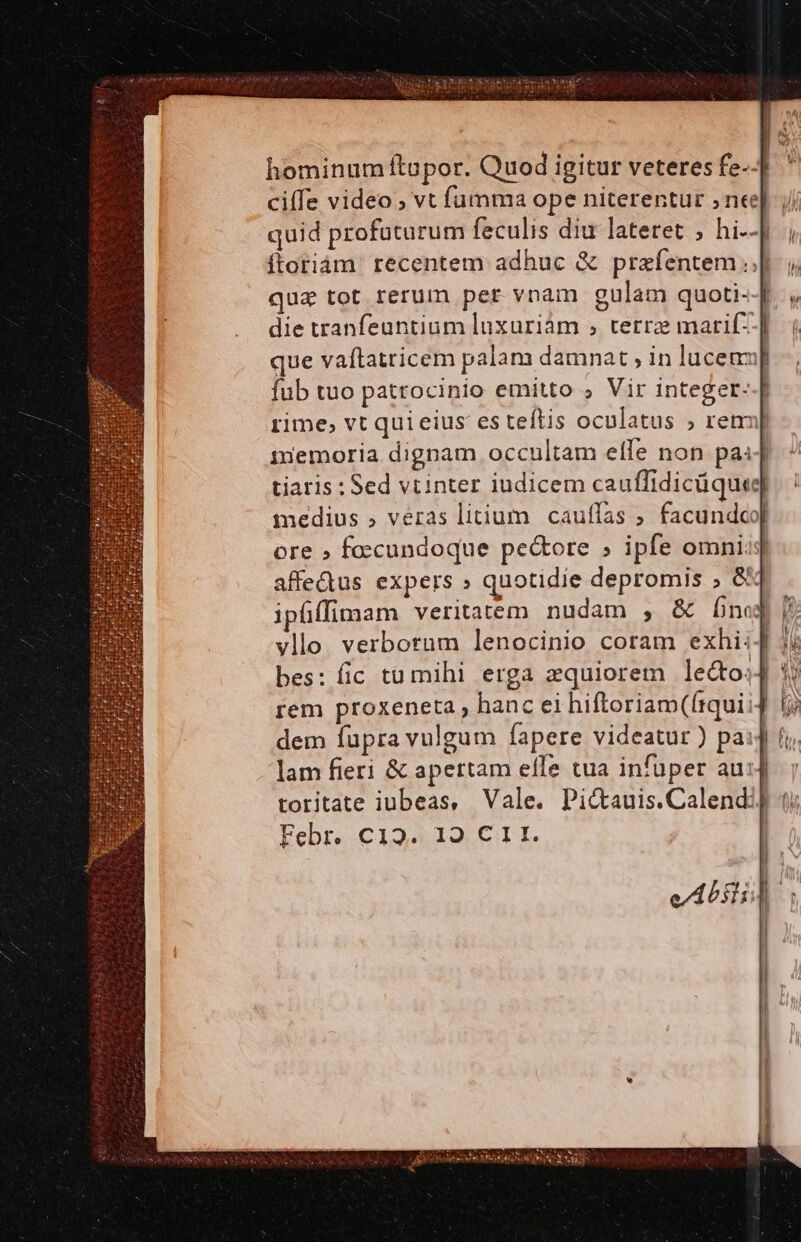 hominum ftopor. Quod igitur veteres fe-.] ' ciffe video ; vt fümma ope niterentur nee]. ; quid profuturum feculis diu lateret ;, hi--] ítoriám recentem adhuc &amp; przíentem |j, qua tot rerum per vnam gulam quoti-J , die tranfeuntium luxuriám ; tetrz marif--| que vaflatricem palam damnat , in lucem] Íub tuo patrocinio emitto ; Vir integer--[ rime; vt quieius es teftis oculatus ; ren] mmemoria dignam occultam effe non pas] tiaris : Sed vtinter iudicem cauffidicüquee medius » veras litium cauflas ; facundco[ ore » foccundoque pe&amp;ore » ipfe omni: affedus expers » quotidie depromis ; &amp; ipfffimam veritatem nudam , &amp; Ínej vllo verborum lenocinio coram exhi; bes: fic tü mihi erga zquiorem le&amp;o:;j 5j rem proxeneta, hanc ei hiftoriam(ftqui: dem fupra vulgum fapere videatur ) pai] lam fieri &amp; apertam elfe tua infüper au:4 toritate iubeas, Vale. Pictauis.Calendi] t) Febr. C129. 19 C 1 I. : i» Nm E E ATAS CUM yc IOMDET UP SIT: ijv s