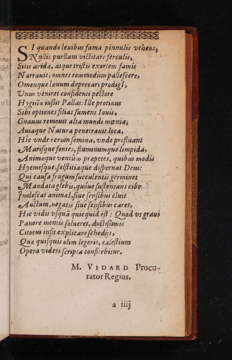 | au] |] v I quando léuibus fama pinnulis vetens, e AN ullis puellam vitlitare férculis, Suis arida, atque triflis exortem famis NN arrauit, omnes commodum pallefcere, Omenque leunm deprecari prodial, Unus veniret confidenti pétlore Ho ypeáia sufsst Pallas He protinus Sibi optiones filias famens I'ours, Gnauus vemouit alta mundi menia; Auiaque IN atura penemrauit loca; Hic vudeveruin femina, vnde prefluant eM arifque fontes, fiumiiumaue lmpida» e/ÁÀ nimeque venim prepetes, quibus modis H yeme[que.folffitiague difpernat Deus: Qui caufa frugum [ucculentis gérminet e. M andata glebis,quóne fltentans cibo ] nole[cat ammal;frue (enfibus cluit e/A ntium negatis [rue fen[ibus cavet Hic vidit v[(qu quicquid eff : Quod vt graus Pauore ment folneret, dotli[ismius Citoeus infit explicarefebedgs; Qua quifquis olim legerit, caleffium Opera videri (cripta confiebitur, M. VsxpamRD Procu- fator Regius, à iiij