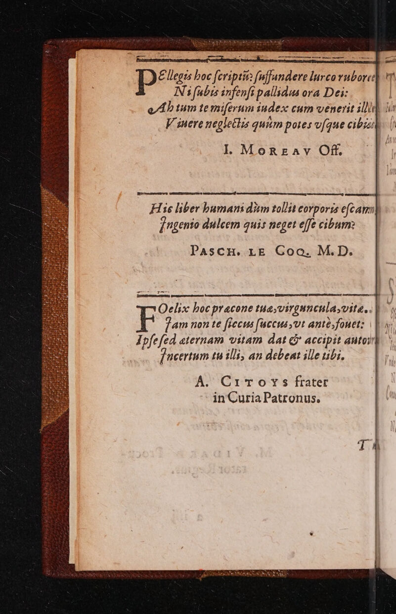 [r—— M — —— epum D* llegzs boc fcripti (nffandere lnrco rubore: ! Ni fubis infenfi pallidus ora Dei: e AD tum te miferun iudex cum venerit illi i V snere negletlis quum potes (que cibis]. | Il. MoREAv Off. Hie liber bumani diam tollit corporis efc ams) ]ngento dulcem guis neget effe cibum: PaAscH. LE Goo. M.D. -4——— T^ isi [mE Oelix boc pracone tuayvirgunenlayvite.. | A. Cri To Y s frater in Curia Patronus.