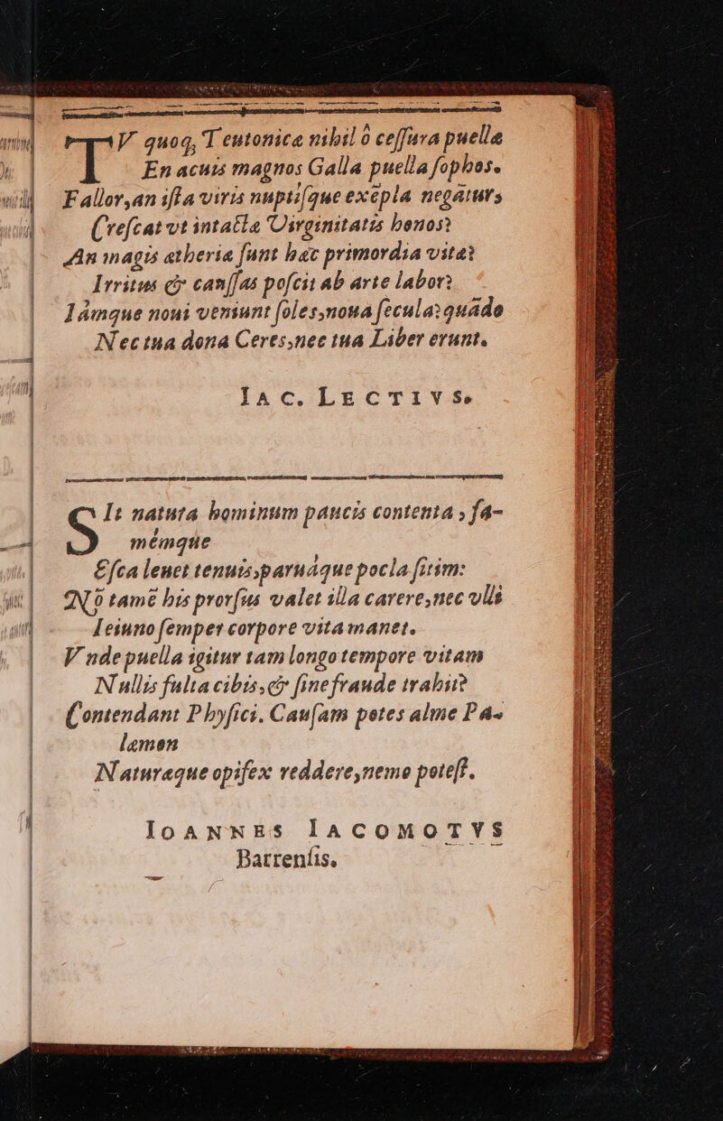 e MÀ ——— —À—— ———— apis Bip uen UJ. quoq, T eutonice nibil 0 ceffura puelle T En acuis magnos Galla puella fophas. Fallor,an ifla viris nnpti[que exepla negaturs (vrefcat vt intatla 'Dirginitatz benos? JAn inagis atberia funt hac primordia vitai Irritus c can[[as pofcit ab arte labori Jámque noui veniunt [oles,nona fecula: quado Nec tua dona Ceres,nec tua Liber erunt, laAc.LECTIVS. [s] Cm pun ipemaesu PCR ERTONMEHES ENURIUOT It natuta bominum paucis contenta ; fa- S mémque £fca leuet tenuis paruaque pocla fitim: NL tamé bis provfus valet illa carere,nec ulis Jeinno femper corpore vita manet. V unde puella igitur tam longo tempore vitam Nullis falta cibts,c fine fraude trabii? (ontendant P byfrci. Caufam potes alme P^ lamen Natnraque opifex reddere,nemo poteft. IloaNNES laCoMOoTVYS Batreníis, pusiste ES ECCL Eie n ELUIS RJ S opsecd P
