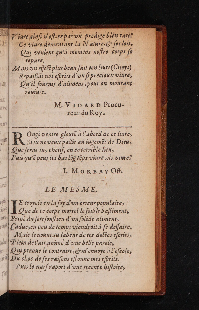 Vire inf ; n e[h-ee p4s vn prodige bien vare? Ce viure dementant la N ature;ct fes lors, 4i veulent qu'à momens nofire. corps fe ip dg. | AM ais vn effet plus bean fait ton liurc(Citoys) |— Repaiflat nos e[prits don fiprecieux viure, Qu'il fournit d'alimens ;pour en mourant 16Hia/t, xl | M.Vi1npARD Procu- reur du Roy. Ong: ventre glouto 4 l'abord de ce liure, Situ ne veux pallir au iugemet de Dieu; | Que feras. tH chetif, en ce terrible hien, | Puts qu'o peut ici bas log teps viure sas viuve? Il, MonEAv Of. —  un M wie Nuls eS TD LE MESAME. * is B iq 2 aes XN y : E croyois en lafoy d'un erreur populaire, | E Que de ce corps mortel le foible baffiment, i Priu du fori fou[lien d' vn folide aliment, | Caducsen peu de temps viendroit à fe deffaire. | AMats lenouuean labeur de tes dotles efcrits, i^ Plein del'air animé d'vne belle parole, | Qui preuue le contraire, ciim eut AL efcole; 49 D» choc de fes raifons effonne mes efprits. Puts le naif raport d'vne recente bifloie, ! rj