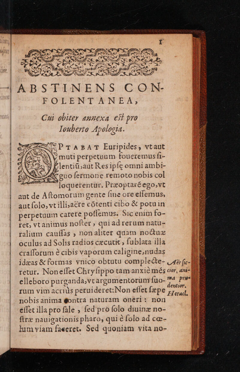 ? AX sg T ó bay Ae , e e Auge ac 7 FOLENTANEA, Cui obiter anuexa esl pro Iouberto Apologia. eWUSPTABAT Euripides, vtaut * X A y muti perpetuum foueremus fi- 9 blentiti;aut Resipfe omni ambi- A. QUO fermone remoto nobis col ^ lequetentur. Przoptaréego,vt aut de Aftomorum gente fine ore ellemus, aut folo, vt illi»acre cótenti cibo &amp; potuin perpetuum carete poffemus. Sic enim fo- ret, vt animus nofter , quiad rerum natu- ralium cauffas , non aliter quàm noduz oculus ad Solis radios cecutic , fublata illa crafforum é cibis vaporum caligine,nudas uj. idzas &amp; formas vnico obtutu complecte- |/42; (ic-] B retur. Nonelfet Chryfippo tam anxié més cr, ani- OE elleboro purganda,vt argamentorum Íuo- 4 Pru rum vim acriüs peruideret:Non eflet fepe Zl nobisanima éontra naturam onéri: non e(fet illa pro fale ; fed pro folo diuinz no- fire nauieationis pharo, qui é folo ad ca:- lum viam faeeret, Sed quoniam vita no-