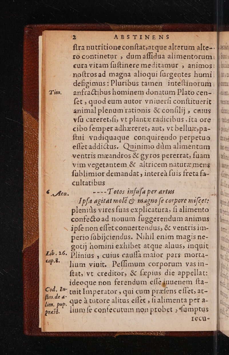 ftra nutritioneconftat;atque alterum alte-. |: rocontinetur ; dumaflidua alimentorum eura vitam fuftinere meditamur ; animos; noftrosad magna alioqui furgentes humi! Tim. anfractibushominem donatum Plato cen- (et; quod eum autor vniueríi conítituerit animal plenum rationis &amp; con(ilij ; cmius vfu careretfi vt plant radicibus. ita ore cibo femper adhzreret; aut; vt belluz;pa- ítui vndiquaque conquirendo perpetuo efletaddictus. Quinimo düm alimentum ventris mzandros &amp; gyros pererrat, fuam vim vegetantem &amp; altricem naturz mens fablimior demandat intereà fuis freta fa- cultatibus 16 Ies. ----T'otos infafa per artus Ipfa agitat mole cj magno fe corpore mifcet: pleniüs vires fuas explicatura; fi alimento confecto ad nouum fuggerendum animus ipfe non elf:t conuertendus, &amp; veritris im- perio fübijciendus. Nihil enim magis ne- goti) homini exhibet atque aluus; inquit Lib.26. plinius , cuius cauffa maior pars morta- B lium viuit. Peffimum corporum vasin- ftat; vt creditor, &amp; fxpius die appellat: ideoque non ferendum efleijuuenem fta- Cod. In- (yit Imperator ; qui cum prafens eflet; at- Eee que à tutore alitus effec ; í1alimenta per a- lm. pup. à i | . presi, lium fe contecutum non probet »*fqmptus recu.
