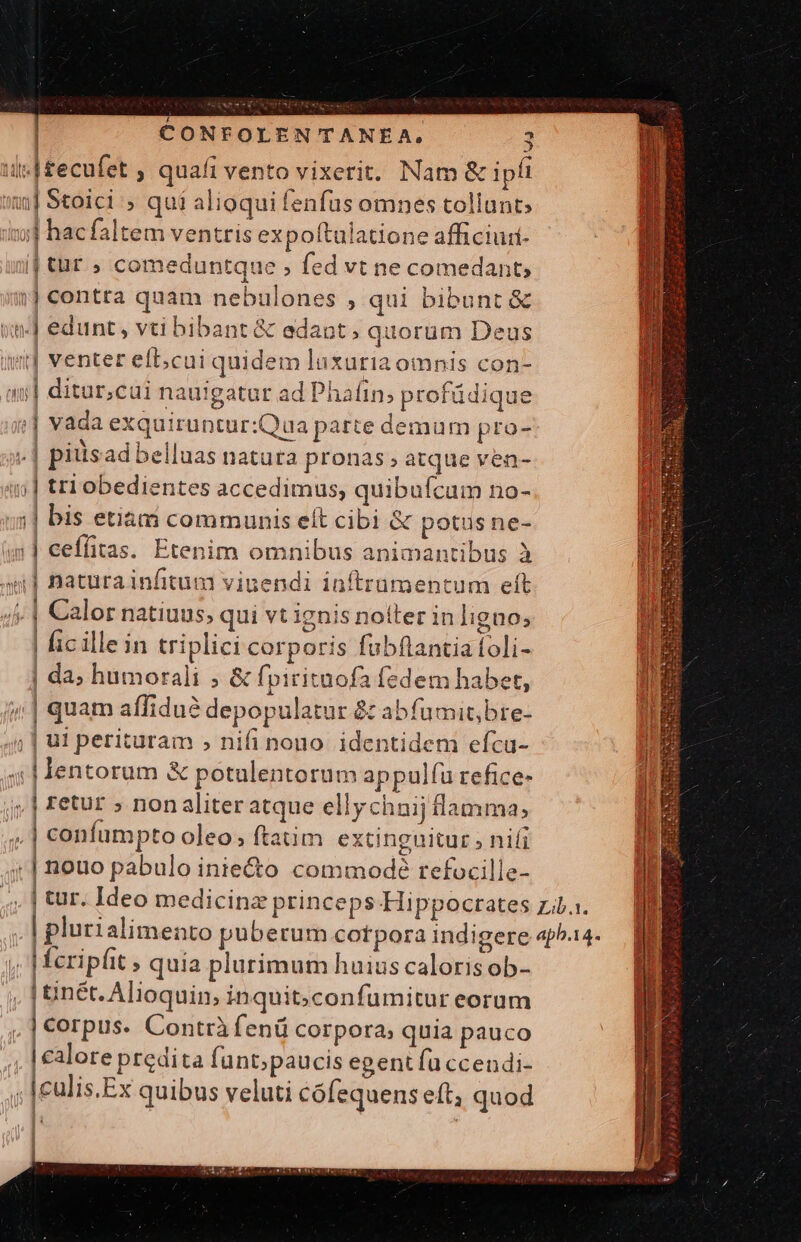 ii| £ecufet , quafi vento vixerit. Nam &amp; ipi i] Stoici » quí alioqui fenfus omnes tollunt» ;;j hacfaltem ventris expoftulatione afficiui- i| tür » comeduntque ; fed vt ne comedant; i] contta quam nebulones , qui bibunt &amp; wn] edunt, vti bibant &amp; edant; quorüm Deus iut] venter eft;cai quidem luxuriaomnis con- | ditur;cui nauigatur ad Phafin; profüdique ;| vada exquiruntur:Qua parte demum pro- | | piisad belluas natura pronas; atque ven- 5] tri obedientes accedimus, quibufcum no- ;| bis etiam communis elt cibi &amp; potus ne- || ceffitas. Etenim omnibus animantibus à an] naturainfitum viuendi inftrumentum eft ; | Calor natiuus; qui vt ignis noiter in ligno; | fic illein triplici corporis fubftantia foli- | da; humorali ; &amp; fpirituofa fedem habet, quam affidué depopulatur &amp; abfumit,bre- ;| ut perituram » nifi nono. identidem efcu- d lentorum &amp; potulentorum appulfu refice- jj, | retur » nonaliter atque ellychnij flamma, ,| confumpto oleo; ftatim extinguitur, nifi . | nouo pabulo iniecto commodé refocille- ! | fcripfit » quia plurimum huius caloris ob- , | inét. Alioquin; inquit;confumitur eorum [Brpur Contrà fenü corpora; quia pauco | calore predita fant;paucis egent fü ccendi- , |culis.Ex quibus veluti cófequenseft, quod ||