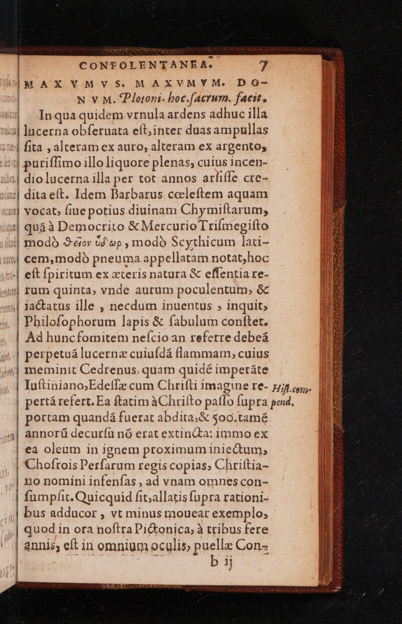 i| m AXVMVS.MAXVMYM. DO- | N V M. ZPlotoni- boc.[acrum. facit, à . Inqua quidem vrnula ardens adhuc illa ii| lucerna obferuata eft;inter duasampullas it fita , alteram ex auto, alteram ex argento; ii] puriffimo illo liquore plenas; cuius incen- ii| dio lucerna illa per tot annos arfiffe cre- ulii] dita eft. Idem Barbarus ceeleftem aquam im vocat; fiue potius diuinam Chymiftarum, ig| quáà Democrito &amp; MercurioTtriímegifto lil] mod -S-ecv 0d op , modó Scythicum lati- | irj] cem,modó pneuma appellatam notat;hoc t| eft fpiritum ex zteris natura &amp; effentia re- $ rum quinta, vnde aurum poculentum,; &amp; 4i] iactatus ille , necdum inuentus ; inquit; m Philofophorum lapis &amp; fabulum conftet. | Ad huncfomitem neícioan referre debeá ji | perpetuá lucernz cuiufdá flammam, cuius im] meminit Cedrenus, quam quidé imperáte |P | portam quandá fuerat abdita;&amp; 500.tamé (4| annorü decuríü nó erat extindta: immo ex | ea oleum in ignem proximum iniectum, | Chofrois Perfarum regis copias, Chriftia- .,| no nomini infenfas , ad vnam omnes con- | fumpfit. Quicquid fit;allatis fupra rationi- ,,| bus adducor , vt minus tnouear exemplo; | quod in ora noftra Pi&amp;onica; à tribus fere  | annis, eft in omnium oculis; puella Con-