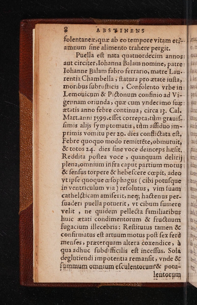 LRUIRN ks LE $ ABS'RINENS folentanez;qua ab eo tempore vitam etj-- | «i amnum íine alimento trahere pergit. [i Puella eft nata quatuordecim annos; | aut circiter; Iohbanna Balam nomine; patre: | i! Iohanne Balam fabro ferrario, matre Lau-. | 'i: rentia Chambella ; ftatura pro atate iufta; | |: moribus fübrufticis ; Confolento vrbein: | Lemouicum &amp; Pi&amp;onum confinio ad Vi-. | i: gennam oriunda, quz cum yndecimo fuz : Qu etatis anno febre continua; circa13. Cal. | iu Mart.ann! 1599.cífet correpta;tüm grauif.. | tis Íimis alijs fymptomats , tàm affiduo im- . | sii ptimis vomitu per 20. dies conflictata eft, | v Febre quoquo modo remittéte,obmutuit, | | 3i &amp; totos 24. dies finevoce deinceps hatfit, , | ji. Reddita poftea voce ; quanquam delirij |: plena;'omnium itifra caput partium motus | | ( &amp; fenfus torpere &amp; hebefcere coepit, adeo | i; vtipfe quoque ccfophagus (cibipotufque |ui; ip ventriculum via) refolutus, vim fuam | à m id Ih ^ Adi i catheldticam amiferit; neq; ha&amp;enus per-. | 3s fuaderi puella potuerit, vt cibum fümere | | zi velit , ne quidem pelle&amp;a familiaribus | ii; huic ztati condimentorum &amp; fru&amp;uum |; fugacium illecebris: Reítitutus tamen &amp; | i. confirmatus eft artuum motus poft fex fer. | v, menfes; preterquam altera coxendice, à |i. quaadhuc fubdifficilis eft inceffüs. Sola |; deglutiendi 1mpotentia remanfit; vnde &amp; | fümmum omnium cfculentorum'&amp; potu- NEUE C cw or lentorum
