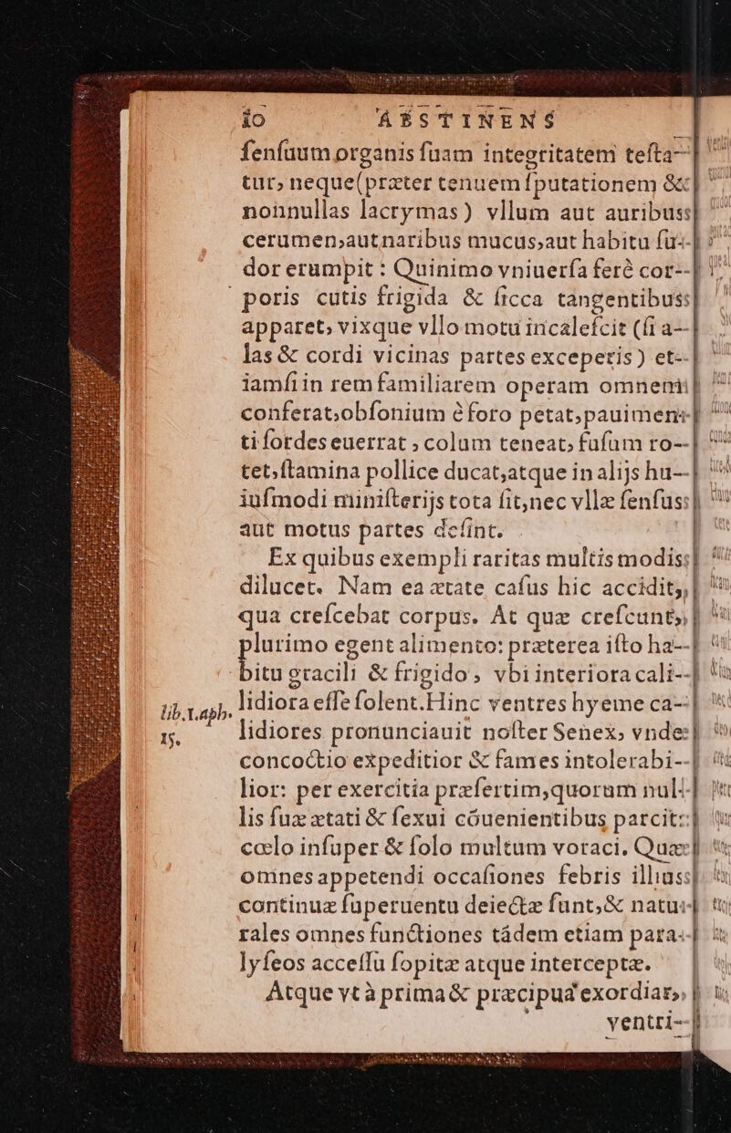 edt WSSKISYT io ÁÉSTINENS nonnullas lacrymas) vllum aut auribus| cerumen,;autnaribus mucus;aut habitu fu--] dor erumpit : Quinimo vniuerfa feré cor--| apparet, vixque vllo motu incaleí£cit (fi a—| las &amp; cordi vicinas partes exceperis) et- P p i aut motus partes dcíint. Ex quibus exempli raritas multis modis] dilucet. Nam ea atate cafus hic accidit;, qua crefcebat corpus. At quz crefcunty] lidiores pronunciauit nofter Senex; vnde:] concoctio expeditior &amp; fames intolerabi--| omines appetendi occafiones febris illius:| continuz füperuentu deie&amp;tz funt; &amp; natu: J lyfeos acceíTu fopitz atque intercepta. 1^4 Md Ü ill