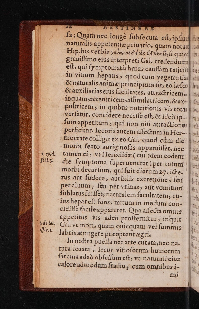 . éfid. sff.c1. &amp;Z  l il ny € fa : Quath nec longe fübfecuta eft, grauiflimo eius interpreti Gal. credendunn &amp; auxiliarias eius facultates, attra&amp;tricem,, pultricem , in quibus nutritionis vis tota: verfatur, concidere neceífe eft, &amp; ideo ip-. fum appetitum , qui non niíi attractione: perficitur. lecorisautem affectum in Her-. tamen ei, vt Heraclide ( cui idem eodem die fymptoma fuperuenerat)per totum rus aut fudore, autbilis excretione ; feu fubletus fuiffet, naturalem facultatem, cu- ius hepareít fons, mirum in modum cons ciditfe facileappareret. Qua affe&amp;a omnis appetitus vis adeo proíternitur ; inquit Gal.vt mori, quam quicquam vel fummis labris attingere przoptent zgri, In noftra puella nec arte curata,nec na- tura leuata , iecur vitioforum hutnorum farcinaadeo obfeffum eft, vt naturali eius calore admodum fracto ; cum omnibus i- m!