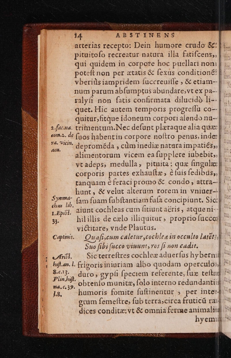 arterias recepto: Dein humore crudo &amp;: |. pituitofo recreatur natura illa fatifcens,, | ;. qui quidem in corpore hoc puellari noni poteft non per ztatis &amp; fe&amp;us condition&amp;: vberiüs iampridem íuccreuiffe ; &amp; etiam-- num parum abfumptus abundare,vt ex pa-- |... ralyfi non fatis confirmata. dilucidó li--| quet. Hic autem temporis progretffu co--| quitur,fitque idoneum corpori alendo nu-- 2 facina. tritmentum.Nec defunt pleraque alia quae p, «im». de (56s habentin corpore noftro penus indes] E deproméda , cüm inediz natara impatiés»| alimentorum vicem ea fupplere iubebit;.| vtadeps, medulla; pituita: que hingule |. corporis pattes exhaultz , é fuis fedibüs;,| tanquam éferaci promo &amp; condo , attra- hunt, &amp; velut alterum rorem in vniuer-.| fam fuam fubftantiam fufa concipiunt. Sic] ' aiunt cochleas cum (itiunt aéris , atqueni--]- 33. hilillis de czlo illiquitur» propriofuccoj]  vi&amp;titare, vnde Plautus. : Captiis. Quafi.cum caletur,cochlea in ocenlto latet:] Suo fibi (acco vtuunt v05 ff non cadit. ufui ^ Sicterreftres cochlez aduerfus hybernii ; Iifan.L frisorisiniuriam albo quodam operculo» pls duro, gypli fpeciem referente, fux tefte id s» obtenfo munitz, folo interno redundantii$ 18. humoris fomite fuftinentur » per intes4 gum femeftre, fub terra;circa fruticü ra: dices condita: vt &amp; omnia ferme animalis] Syimma- chus. lib.