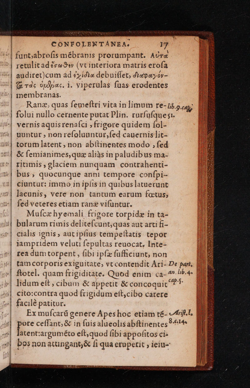 /^1 funt;abrofis mébrapis prorumpant. AUT 7^] retulitadéze Se» (vt interiora matris erofa | audiret) cum ad eyidia debuiffet, 4iagayor- UU] € dc Uploac. i. viperulas fuas erodentes ^ membranas. | . Ranz. quas femeftri vita inlimum Fe- lib.9.cag; ii^] folui nullo cernente putat Plin. ratfufques:. i^] vernisaquisrenafci ; frigore quidem fol- /| uuntur » non refoluuntur,fed cauernislit- | torumlatent , non abítinentes modo , fed | &amp; femianimes,que aliàs in paludib us ma- ^| ritimis , glaciem nunquam conttahenti- 3| bus; quocunque anni tempore confpi- 11] eiuntur: immo in ipfis in quibus latuerunt 40] lacunis, vere non tantum earum factus; | fed veteres etiam rane vifüntut. Mufcz hyeimali, frigore torpidz in ta- bularum rimis delitefcunt;quas aut arti fi- | cialis ignis ; aut ipfius tempeltatis tepor | lampridem veluti fepultas reuocat, Inte- Pr— a JA d iV Jj n Wem ! »| rea dumtorpent, fibi ipíz füfficiunt; non iie] tam corporis exiguitate, vt contendit Arci- De part, EDI ie] ftotel. quam frigiditate. Quod enim ca- 4./^.4- MEME 4i] lidum eft, cibum &amp; appetit &amp; concoquic ^ 4i, cito:contra quod frigidum ett,cibo carere Wil facilé patitur. 1 (^| . Exmufcarügenere Apeshoc etiam té- -frf.l. | 4i] E ceffant; &amp; in fuis alueolisabftinentes 14 | latent:arguméto eft,quod fibi appofitos ci: eti bos non atungant;&amp; fi qua eru perit ; ieiu- | m ! li , il [dc ELE AEEFIII EX RIDNCU RISE