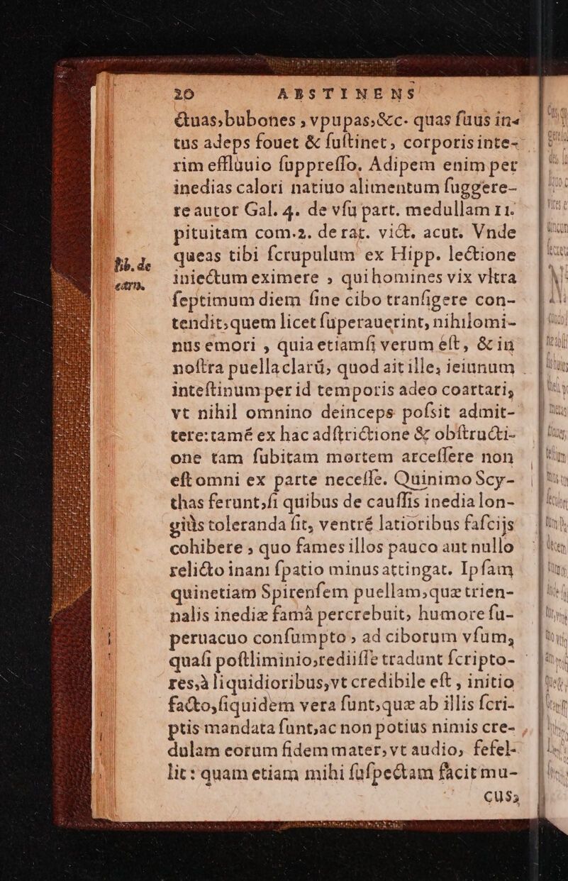 Guas;bubones ; vpupas;&amp;c- quas fuus in« tus adeps fouet &amp; fuftinet , corporisinte- rim efflauio füppreffo. Adipem enim per inedias calori natiuo alimentum fuggere- re autor Gal. 4. de vfu part. medullam ri. pituitam com.2. de rat. vidt. acut. Vnde queas tibi fcrupulum ex Hipp. le&amp;ione inie&amp;um eximere » quihomines vix vltra feptimum diem (ine cibo tranfigere con- tendit;quem licet füperauerint, nihilomi- nus emori , quia etiamfi verum eít, &amp; in inteítinum per id temporis adeo coartari; vt nihil omnino deinceps pofsit admit- tere:tamé ex hacadítri&amp;tione &amp; obítructi- one tam fübitam mortem arceffere non eftomni ex parte necefle. Quinimo Scy- thas ferunt;fi quibus de cauffis inedia lon- giüs toleranda fit, ventré latioribus fafcijs cohibere ; quo fames illos pauco aunt nullo relicto inani fpatio minusattingat. Ipfam quinetiam Spirenfem puellam;quztrien- nalis inediz famà percrebuit, humore fu- peruacuo confumpto » ad ciborum vfum; res,à liquidioribus;vt credibile eft , initio fa&amp;to,iquidem vera funt; quz ab illis fcri- ptis mandata fünt,ac non potius nimis cre- dulam eorum fidem mater, vt audio, fefel- lit: quam etiam mihi füfpectam facit mu- Cu$5
