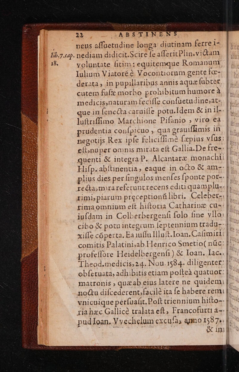 [ Iib.7.cap. | a8. — 23, ABSTINEN neus affuetudine longa: diutinàám ferrei- nediam didicit.Scire fe alferitPlin.vidtam voluntate fitim: equitemque Romanum Iulium Viatoréé. Vocontiorum gente fo-- derata, in pupillaribus annisaqua fübtet. |... cutem fufte morbo prohibitum humore à | e medicis,naturam fecifle confuetudine;at- que in fenecta caruille potu.Idem &amp; in il-.| luftriffino Marchione Pifanio » viro ea prudentia confpicuo ,. qua grauiffimis in p negotijs Rex ipfe feliciffime (xpius vfus; p, eíbnuper omnis mirata elt Gallia.De fre-. 1 quent &amp; integra P. Alcantarz monacbii [i Hifp.abítinentia» eaque in oco &amp; am- s plius dies perífingulos menfes fponte por-. F rimipiarum preceptiontü libri. Celeber- H^ rima omnium eft hiftoria Cathariuz cus. iufdam in Colbetbergenfi folo fine vllo: [. ^ cibo € potuintegrum feptennium tradu-- |, ^ xiffe cóperta. Ea iuffu Iluft.Ioan.Caüimirt | | comitis Palatiniab Henrico Smetio( nüc: I | profeffore Heidelbergenfi) &amp; loan. Iac.. E Theod.medicis24. Nou.1584. diligenter: |^ obfetuata, adhibitis etiam pofteà quatuor: m 4 matronis ; quzab eius latere ne quidem, |. nodu difcederent;facilé ita fe babere remi | vnicuique perfua(it. Poft triennium hifto-- |; riahzc Gallice tralata eft, Francofurti a-- Lo | pudIoan. Vvechelum excufa) anno 1587. |... ES oos t T &amp;iml^ L ul WI h