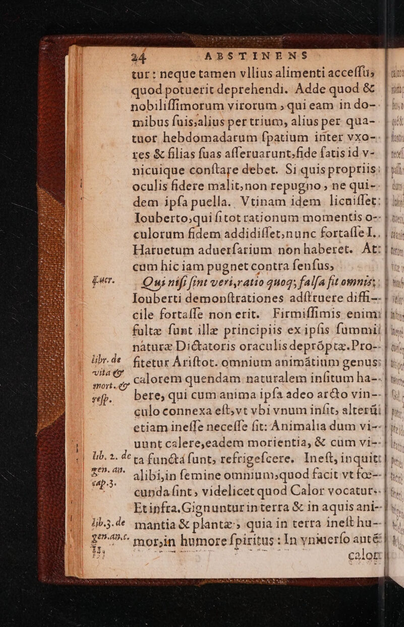 tur: neque tamen vllius alimenti acceffüs | ux quod potuerit deprehendi. Adde quod &amp; . nobiliffimorum virorum ; qui eam in do- | mibus fuis;alius per trium, alius per qua- | i tuor hebdomadatum fpatium inter vxo- En res &amp; filias fuas afferuarunt.fide fatisid v-. | «si nicuique conftare debet. Si quisproptiis: | wf oculis fidere malit;non repugno, ne qui-. | ir | dem ipfa puella. Vtinam idem licuiffet: | Iouberto;quifitot rationum momentis o-- | i; culorum fidem addidiffet;nunc fortaffeI.. | ij Hatuetum aduerfarium nonhaberet. At: |i cum hic iam pugnet contra fenfus; il Pw Quinifi fint veri,ratio qu095 falfa fut omnis. | si Iouberti demonftrationes adíftuere diffi- | i| cile fortaffe non erit. Firmiffimis enim: | ii falte fünt ille principiis ex iplis fummi | is; nature Dictatoris oraculis depróptz.Pro-- | ai übr.de | ftetur Ariftot. omnium animátium genus: | ilt, 6. calorem quendam naturalem infitum ha-.| M bere, qui cum anima ipfa adeo aro vin-- | tj. culo connexa eft;vt vbi vnum infit; alterüi | ; etiam ineífe neceffe fit: Animalia dum vi--1; y uunt calere,eadem morientia, &amp; cum vi-- ^Ínw WU — h cunda fint; videlicet quod Calor vocatur. | ij, Etinfta.Gignunturinterra &amp; in aquis ani- | s; 1ib.3.de mantia &amp; plantz:» quia in terra ineft hu--| v; 1747^ morjn humore fpiritus : In vniuerío ant&amp; | i; Hi | calor lt