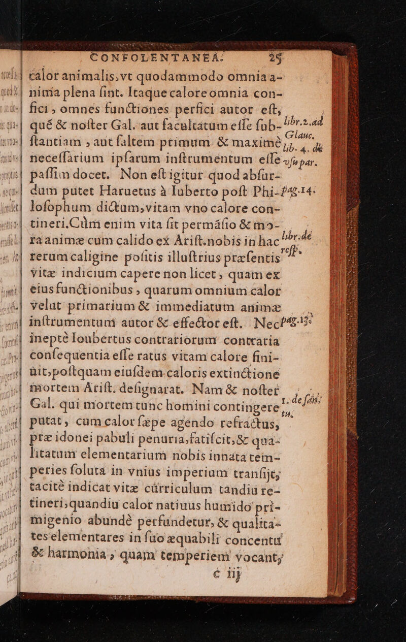 AU | calor animalis,vt quodammodo omnia a- uw] nima plena (int. Itaquecaloreomnia con- '-| fici; omnes functiones perfici autor. eft, | | z | qué &amp; nofter Gal. aut facultatum ete Agata v1] ftantiam , aut faltem primum &amp; maxim; ^^ /| neceffarium ipfarum inftrumentum elle Ja par. | paffim docet. Non eftigitur quod abíar- | dum putet Haruetus à Iuberto poft Phi-£4&amp;14: iit] lofophum di&amp;um;vitam vno calore con- 40]. tineri.Cüm enim vita fit permáfio &amp; mo- &amp;l] raanima cum calido ex Arift.nobis in hac 4t reramcaligine pofitis illuftrius przfentis | vitz indicium capere non licet; quam ex isi] eiusfun&amp;ionibus , quarum omnium calor i| velat primarium &amp; immediatum anime — 4:| inftrumentuni aütor &amp; effe&amp;ot eft. Necf4£5* | inepté Ioubertus contrariorum contraria | ! libe;dé efP. | confequenctia effe ratus vitam calore fini- | üib; poftquam eiufdem caloris extinctione ,j)| fRortem Arift. defignarat. Nam &amp; nofter a i4 Gal. qui mortemtunc homini contingere, || putat, cum calor fepe agendo refractus, - | pr&amp;idonei pabuli penuria,fatifcit; &amp; qua- | litatum elementarium nobis innata tein- ,qi, Peries foluta in vnius imperium tranfijty tacité indicat vitz cürriculum tandiu re- tineri;quandiu calor natiuus humido pri- inigenio abundé perfundetur, &amp; qualita jJ teselementares in füo zquabili concentu 4 € harmonia; quam temperiem vocant; | | é lij —€—€—AÓ€