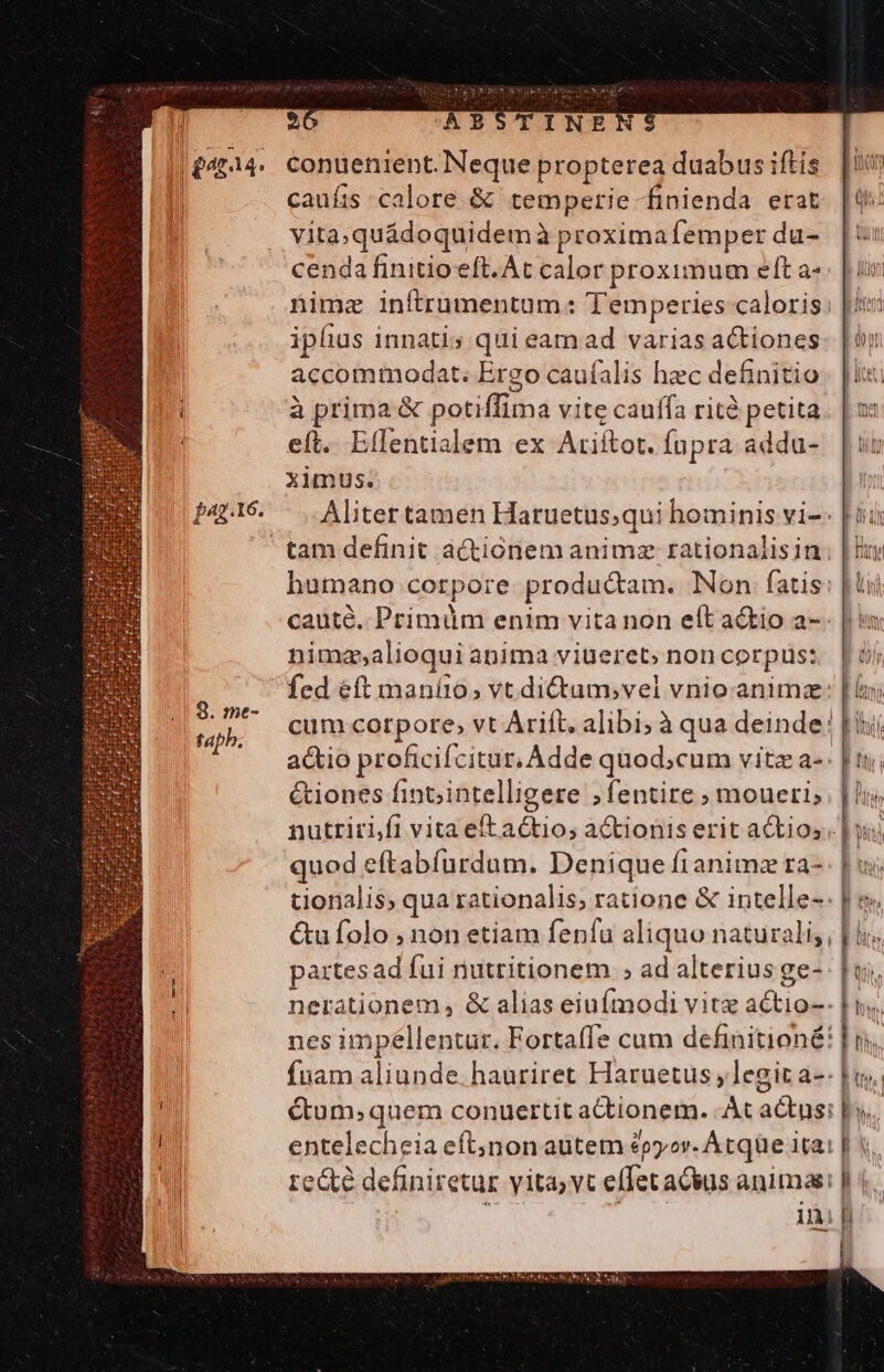 ! 20 0 ABSTINEM ||£4214. Conuenient. Neque propterea duabus iftis D caufis calore &amp; temperie finienda erat | vitaquádoquidem à proximafemper du- cenda finitio eft. Ac calor proximum elt a nimz inftrumentum: Temperies caloris Mtn iplius innatis qui eam ad varias actiones. | ài accommodat. Ergo caufalis hec definitio. |i. i à prima &amp; potiffima vite cauffa rità petita. | x: | eft. Eflentialem ex Ariftot. Íupra addu- [ut ximus. | P2g.16. Aliter tamen Haruetus;qui hominis vi-- [ii  tam definit actionem anima rationalisin: | ln humano corpore productam. Non. fatis: | tii cauté. Primüm enim vita non eft a&amp;io a-. | im nimza,a lioqui anima viueret; noncorpüss [5j fed eft maníto, vt dictum,vel vnio.animz: cum corpore; vt Arift. alibi; à qua deinde! [ij a&amp;io proficifcitur. Adde quod;cum vitz a-: | &amp;iones finointelligere ;fentire » moueri; nutrici,fi vita eft actio; a&amp;tionis erit actios.. |]: quod eftabfurdum. Denique fianimz ra- tionalis, qua rationalis; ratione &amp; intelle-: | e &amp;ufolo ; non etiam fenfu aliquo naturali; | li partesad fui nuttitionem ; ad alterius ge- nerationem, &amp; alias eiufmodi vitz actio-- nes impéllentur. Fortaffe cum definitioné: [ ij. fuam aliunde. hauriret Haruetus, legit a-- lis. | étum; quem conuertit actionem. At a&amp;us: |y. E entelecheia eft;non autem £pyor. Atqüe ita: hs bh recte definiretür yita,yt effet actus animas: | i ini [i ! 8. me- tap.