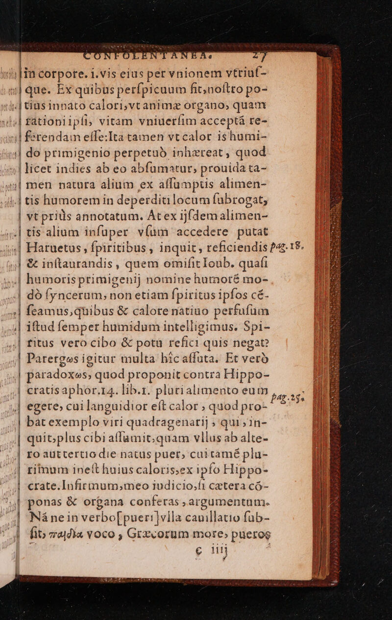 - ON DOELEI ANEARAMoe ut ]ia corpote. 1.vis eius per vnionem vttiuf- n | que. Ex quibus perfpicuum fit; noftro po- lt | tius innato calori,vt animz organo, quam lal f fatiopi ipli vitam inier: acceptá re- | ferendam effe:Ita tamen vtcalor ishumi- (ind do primigenio perpetuo inhzreat, daod | licet indies ab eo abfumatur, prouidata- «| men natura alium ex affumptus alimen- 4.4 tis humorem in deperditilocum fubrogat, | vt prids annotatum. Átex ijfdemalimen- .| tis alium infüper víüm accedere putat n i aruetus , fpiritibus inquit; teficiendis 242-19. (4 &amp; inftaurandis , quem omifit Ioub. quafi .| humorisprimigenij nomine humoré mo- | dó fyncerum, non etiam fpiritus ipfos cé. sl d Bess onibus &amp; calorenatiuo perfufum 4] iftud femper humidum intelligimus. Spi- | ritus vero cibo &amp; potü de fiti. quis negat? d Paretgos igitur multa bicaffuta. Et vero , paradoxes, quod pegesn contra Hippo- | €ratis aphor. 14. lib.z. plurialimento eum ,,] egere; cuilanguidior eft calor , quod pro- | bat exemplo viri quadragenarij ; qui ;in- lr | quit;plus cibi affumit;quam vllus ab alte- ] ro auttertiodie natus puer; cui tamé pla- | ritum ineft huius caloris;ex ipfo Hippo-  crate.Infirtnum;meo iudicio;ft cztera có- í m &amp; organa conferas , argumentum. | Náneinverbo[puer!]vlla cauillatio fub- | fio 74a vOco , Grxcorum more» pueros e n fag. 35