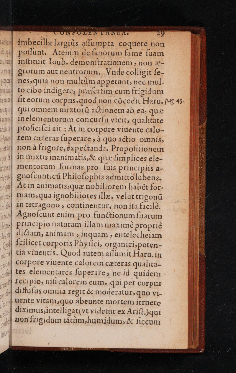 er ONTULENTANIXe 2g t4 imbecillz largius afumpta coquere non poffunt. Atenim de fanorum fame fuam inftituit Ioub. demonítrationem ; non z- nt grorum aut neutrorum. . Vnde colligit fe- $1 nes.quia non maltuim appetunt, nec mul- wp tocibo indigere, prafertim:cum frigidum »xx| fiteorum corpns;quod non cócedit Haru. f47.45: | quiomnem mixtorü actionem ab ea; quz m4 inelementorum concurfu vicit, qualitate | proficifci ait : At in corpore viuente calo- »| rem cxteras fuperare, à quo actio omnis, nona frigore, expectanda. Propolitionem in mixtis inanimatis,&amp; quz fimplices ele- mentorum formas pro fuis principiis a- 4 guofcunt;cü Philofophis admittolabens. i| Atin animatis;quz nobiliorem habét for- | mam,qua ignobiliores illa, velut trigonü jj| 1n tetragono ; continentur, non ita facilà. | | | | Agnofcunt enim pro fan&amp;tionum fuarum principio naturam illam maximé proprie ..4] dictam, animam , inquam , entelecheiam »yl] Ícilicet corporis Phyci, organici;poten- | tia viuentis. Quod autem a(lumit Haru.in | corpore viuente calorem cateras qualita- | tes elementares fuperare ; ne id quidem | recipio, niftcalorem eum; qui per corpus | diffufus omnia regit &amp; moderatur;quo vi- (,,] &amp;ente vitam;quo abeunte mortem irruere |i] diximus;intelligat(vt videtur ex Arift.)qui ul nonfrigidum tátüm;humidum;.&amp; ficcum hn ] PP Ife (s 4 V LU AMT Vh , ' AM