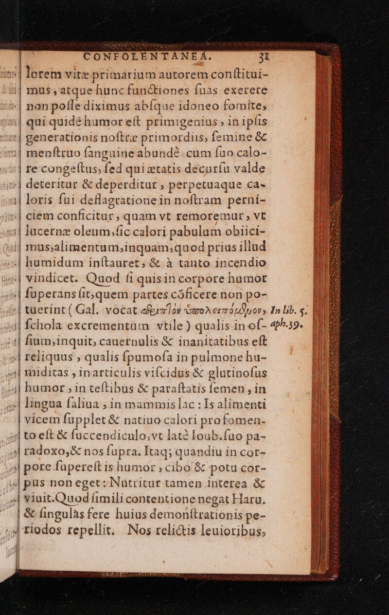 Ima 5 loetem vitz Hle autorem conftitui- || mus, atque huncfunctiones fuas exerere | non poffe diximus abfque idoneo fomite; j| qui quidé humor eft primigenius ; in ipfis Imm noftre pr rimordiis, femi Ppd || menftruo fanguine abundé cum fao calo- | re congeltus; ded qui ztatis decuríu valde i] edad &amp; deperditur ; perpetuaque ca- i| loris fui deflagratione in noftram perni- ul eibux.conficitar ;quam vt remoremur , vt | lacernz oleum.fic calori pabulum obiici-  || masalimentumsinquam;quod prius illud .| humidum inítauret, &amp; à tanto incendio id Dadicei: Quod fi quisin corpore hamot gp petia h Íit;quem partes cóficere non po- | tuerint ( Gal. vocat e&amp;ilov mox ee otuovs In lib. «. |  qwe excrementum vtile) qualis in of- aph.39. |[ fium; inquit; cauetnulis &amp; inanitatibus eft «| reliquus ; qualis fpumofa in pulmone hu- i| miditas , inarticulis vifcidus &amp; g glutinofus il humor ; in teftibus &amp; paraftatis Íemen , in il lingua faliua ; in mammis lac : Is alimenti i vicem fupplet &amp; natiuo calori profomen- | to eft &amp; fuccendiculo.vt latà loub.fuo pa- z radoxo,&amp; nos tap Itaq; quandiu in cor- j| pore fupereft is humor ; cibo Sc potu cor- jo non eget: Nutritur tamen interea óc | viuit.Quod fimili contentione negat Haru. ]&amp; ingulàs fere huius doin ion Ead pe- 44 riodos repellit. Nos reli&amp;tis leuioribus, n i |